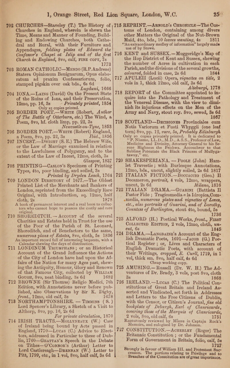 CHURCHES—Staveley (T.) The History of Churches in England, wherein is shewn the Time, Means and Manner of Founding, Build- ing and Endowing Churches, both Cathe- dral and Rural, with their Furniture and Appendages, folding plates of Edward the Confessor’s Chapel at Islip and of the first Church in England, 8vo, calf, FINE COPY, 78 17738 ROMAN CATHOLIC—MeEnpo (R.P. Andreae) Statera Opinionum Benignarum, Opus elabo- ratum ad praxim Confessariorum, folio, stamped pigskin over oak bds., 6s 6d ; Lugduni, 1666 704 IONA.—Latine (David) On the Present State of the Ruins of Iona, and their Preservation, 12mo, pp. 16, 3s Privately printed, 1854 Only 25 copies printed. 705 BORDER POE'l.—WauitE (Robert, Author of The Battle of Otterburn, etc.) The Wind, a Poem, 8vo, hf. cloth limp, pp. 22, 3s Newcastle-on-Tyne, 1853 706 BORDER POET.—Wauits (Robert) England, a Poem, 8vo, pp. 22, 33 Ibid., 1856 707 INCEST.—Dwicut (S.E.) The Hebrew Wife, or the Law of Marriage examined in relation to the Lawfulness of Polygamy, and to the extent of the Law of Incest, 12mo, cloth, 3s Glasgow, 1837 708 PRINTING—Caston’s Specimen of Printing Types, 4to, poor binding, and soiled, 3s Printed by Dryden Leach, 1764 709 LONDON Directory of 1677.—The Oldest Printed List of the Merchants and Bankers of London, reprinted from the Exceedingly Rare Original, with Introduction, sq. 12mo, half cloth, 2s 1878 A book of permanent interest and a real boon to collec- tors who cannot hope to possess the costly and rare original. 710 SHOREDITCH. — Account of the several Charities and Estates held in Trust for the use of the Poor of the Parish of St. Leonard, Shoreditch, and of Benefactors to the same, numerous plans of Estates, 8vo, cloth, 5s 1836 An important record full of interesting bequests, with a Calendar shewing the days of distribution. 711 LONDINUM ‘TrrumpHans; or an Historieal Account of the Grand Influence the Actions of the City of London have had upon the Af- fairs of the Nation for many Ages past, shew- ing the Antiquity, Honour, Glory and Renown of that Famous City, collected by WILLIAM GouaH, 8vo, neat. binding, 3s 6d 1682 BROWNE (Sir Thomas) Religio Medici, 7th Edition, with Annotations never before pub- lished, also Observations by Sir K. Digby, front., 12mo, old calf, 3s 1678 NORTHAMPTONSHIRE. — Timmins (5S. ) Lord Spencer’s Library, a Sketch of a Visit to Althorp, 8vo, pp. 16, 2s 6d For private circulation, 1870 IRISH TRACTS.—Mo.Liynzaux (W.) Case of Ireland being bound by Acts passed in 702 703 712 718 714 tors, addressed in Particular to these of Dub- lin, 1760—Grarran’s Speech in the Debate on Tithes—O’Connor’s (Arthur) Letter to Lord Castlereagh—Drunnan (W.) Letter to - Pitt, 1799, etc., in 1 vol, 8vo, half calf, 83 6d 25° 715 REPRINT.—Arwnoup’s CaronicLE—The Cuse — toms of London, containing among divers other Matters the Original of the Nut-Brown Maid, 4to, bds., 10 leaves wanting, 48 1811 ‘‘An extraordinary medley of information” largely made use of by Stowe. 716 KENT and SUSSEX.—Muggeridge’s Map of - the Hop District of Kent and Sussex, shewing the number of Acres in cultivation in each Parish, and the divisions of the several growths, coloured, folded in case, 2s 6d 1844 717 APULEII (Lucii) Opera, vignettes on title, 2 vols in 1, thick 12mo, old calf, 3s 6d Alteburgi, 1778 718 REPORT of the Committee appointed to in- | quire into the Pathology and Treatment of the Venereal Disease, with the view to dimi- nish its injurious effects on the Men of the Army and Navy, stout roy. 8vo, sewed, 3s rs 1867. 719 SCOTLAND—Decistongs Provinciales cum Notis Variorum et Fusti Whyggii (one leaf torn) 8vo, pp. 12, rare, 5s, Probably Edinburgh Only 20 copies privately printed. It is dedicated to **P. Niinmo, LL.D., M.D., A.S.S., Professor of Law, Medicine and Divinity, Attorney General to his Se- rene Highness the Peishwa. Accoucheur to that Sublime Potentate the Black Princess of Mullyga- tawny,’’ etc, 720 SHAKESPERIANA. — Pootr (John) Ham- let Travestie; with Burlesque Annotations, 12mo, bds., uncut, slightly soiled, 28 6d 1817 721 ITALIAN FICTION.—Boccaccro (Geo.) Il Decameron, portrait, 4 vols, 12mo, wrappers, uncut, 2s 6d Milano, 1816 722 ITALIAN DRAMA.—GQuvanrini (Battista II Pastor Fido ; Tragicomedia e la Idropica,Com- emedia, numerous platesand vignettes of Loves, etc., also portraits of Guarini, and of Dorothy, Countess of Burlington, stout 4to, bound, 5s 1736 ALFORD (H.) Poetical Works, front., First CottecteD Epirion, 2 vols, 12mo, cloth, un- cut, 68 1845 DRAMA.—Lanasatnz’s Account of the Eng- lish Dramatic Poets, 1691—Jacos (G.) Poe- tical Register ; or, Lives and Characters of English Dramatic Poets, with account of their Writings, cropped, £. Curll, 1719, in 1 vol, thick sm. 8vo, half calf, 4s 6d Cheap working copy. AMUSING.— Russell (Dr. W. H.) The Ad- ventures of Dr. Brady, 3 vols, post 8vo, cloth 3s 1868 IRELAND.—Lwvoas (C.) The Political Con- stitutions of Great Britain and Ireland As- serted and Vindicated, set forth in Addresses and Letters to the Free Citizens of Dublin, with the Censor, or Citizen’s Journal, fine old bookplate of Deburgh, Earl of Clanricarde, covering those of the Marquis of Clanricarde, 2 vols, 8vo, old calf, 6s 1751 Rapturously reviewed by Moore in Captajn Rock’s Memoirs, and eulogised by Dr. Johnson. 727 CONSTITUTION.—AcuErLEY (Roger) The Britannic Constitution ; or the Fundamental Form of Government in Britain, folio, calf, 58 1727 Strongly in favour of William III. and Protestant Suc- cession. The portions relating to Privilege and to Breaches of the Constitution are of great importance, 725