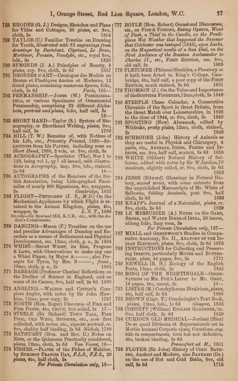 &amp; 758 RHODES (G. J.) Designs, Sketches and Plans for Villas and Cottages, 30 plates, er. 8vo, cloth, 2s 1854 759 TAYLOR (C,) Familiar Treatise on Drawing for Youth, illustrated with 33 engravings from drawings by Bartolozzi, Cipriani, Le Brun, Mortimer, Poussin, Vandyke, etc., royal 8vo, - bds., 3s 1820 760 SYMONDS (J. A.) Principles of Beauty, 8 plates, roy. 8vo, cloth, 2s 6d 1857 761 BRONZES p’ART—Catalogue des Models en Bronze et Plastiques Ancien et Moderne, 12 tinted plates, containing numerous figures, folio, cloth, 2s 6d Paris, 185— 762 PENMANSHIP.—Jonrs (W.) PoikiLoara- PHIA, or various Specimens of Ornamental Penmanship, comprising 22 different Alpha- bets, portrait and plates, folio, half calf, 5s ; 18— 763 SHORT HAND—Taylor (S.) System of Ste- nography, or Shorthand Writing, plates, 8vo, half calf, 3s 1786 764 HILL (T. W.) Remains of, with Notices of his Life, etc., Privately Printed, 1859—Sr- LECTIONS from his PAPERS, including some on Short Hand, 1860, 2 vols, cr. 8vo, cloth, 3s 765 ACROGRAPHY—Spectator (The), Nos 1 to 128, being vol 1, qy? all issued, with dlustra- tions in Acrography, imp. 8vo, bds., stained, 2s 6d 18— 766 AUTOGRAPHS of the Members ef the Bri- tish Association, being Lithographed Facsi- miles of nearly 900 Signatures, 4to, wrappers, 38 Cambridge, 1833 768 FLIGHT—Perticrew (J. B., M.D.) On the Mechanical: Appliances by which Flight is at- tained in the Animal Kingdom, plates, 4to, wrapper, 3s L. 8. T., 1868 Ontitle—Sir Rowland Hill, K.0.B., etc., with the Au- thor’s Compliments. 769 DANCING—Mason (F.) Treatises on the use and peculiar Advantages of Dancing and Ex- ercises as a means of Refinement and Physical Development, sm. 12mo, cloth, g. e., 28 1854 770 WHIST—Suort Waist, its Rise, Progress &amp; Laws, with Observations’ to make any one a Whist Player, by Major A , also Pre- cepts for Tyros, by Mrs. B———, front., 18mo, cloth, g. e., 2s 1862 771 BABBAGE (Professor Charles) Reflections on the Decline of Science in England, and on some of its Causes, 8vo, half calf, 28 6d 1830 772 ANGLING.—Watrton and Corton’s Com- plete Angler, with notes by Sir John Haw- kins, 12mo, poor copy, 2s 1797 778 NORTH (Hon. Roger) Discourse of Fisu and FisH Ponps, 4to, uncut, but soiled, 38s 17— 774 STEELE (Sir Richard) Town Tak, FisH Poot, OLD WuHiG, SPINSTER, etc., now first collected, with notes, etc., vignette portrait, cr. 8vo, shabby half binding, 2s 6d Nichols, 1789 775 BATHURST (Hon. and Rev. C.) Notes on Nets, or the Quincunx Practically considered, plates, 12mo, cloth, 28 6d Van Voorst, 18— 776 FISHES.—Puatves of the Fishes of Malabar, . by Surceon Francis Day, F.L.S., F.Z.S., 20 plates, 4to, half cloth, 5s For Private Circulation only, 18—  27 777 BOYLE (Hon. Robert) Occasional Discourses, viz., on Fish &amp; Fisnina, Hating Oysters, Want of Flesh, a Thief in the Candle, on the Prodi- gious Wet Weather that happened the Summer that Colchester was besieged (1648), upon Larks, on the Magnetical needle of a Sun Dial, on the First Audience of the Russian Ambassador to Charles II., etc, First EDITION, sm. 8vo, old calf, 5s 1665 778 FLETCHER (Phineas) Sicelides, a Piscatory as it hath been Acted in King’s College, Cam- bridge, 4to, half calf, a poor copy of the First Epirron, much stained, 3s 6d 1631 779 THOMSON (J.) On the Value and Importance of theScorTisH FISHERIES,12mo,cloth, 2s 1849 STEEPLE Chase Calendar, a Consecutive Chronicle of the Sport in Great Britain, from the Great Match over Leicestershire, in 1826. to the close of 1844, cr. 8vo, cloth, 8s 1845 SPORTING (New) Almanack, edited by Wildrake, pretty plates, 12mo, cloth, stained, 28 1843 SCHRODER (John) History of Animals as they are useful in Physick and Chirurgery, 4 parts, viz., ANIMALS, Brrps, FisHes and In- SECTS, sm. 8vo, half calf, scarce, 8s 6d 1659 WHITE (Gilbert) Natural History of Sel- borne, edited with notes by Sir W.Jardine,70 woodcuts, slightly soiled, cr. 8vo, cloth, ‘2 Ns 53 784 JESSE (Edward) Gleanings in Natnral His- tory, second series, with some extracts from the unpublished Manuscripts of Mr. White of Selborne, folding facsimile, post 8vo, half cloth, 2s 6d 1836 785 KNAPP’s Journal of a Naturalist, plates, cr. 8vo, cloth, 2s 6d 1829 786 LE MESSURIER (A.) Notzs on the Gang, SHorg, and WaTER Birps of Inp1A, 26 leaves, oblong folio, limp roan, 5s For Private Circulation only, 187— 787 MIALL and Greenwoon’s Studies in Compa- rative Anatomy, No. II., ANaTomy oF THE IN- DIAN ELEPHANT, plates, 8vo, cloth, 2s 6d 1878 INSTRUCTIONS for Collecting and Preserv- ing InsxEctTs, particularly Morus and Burrer- FLIES, plate, 44 pages, 8vo, 28 J771 NEWELL (R. H.) Zoology of the English Poets, 12mo, cloth, 2s 1845 SONG OF THE NIGHTINGALE—OssrEr- VaTiIons on Mr. Fox’s Letter to Mr. Grey, 16 pages, 4to, uncut, 2s 18— LISTER (M.) Conchyliorum Bivalvium, plates, 4to, half calf, 2s 6d 1696 BROWN (Capt. T.) Conchologist’s Text Book, plates, 12mo, bds., 1s 6d Glasgow, 1833 793 COBBETTY (William) ENaLisH GARDENER, ‘cr. 8vo, half cloth, 2s 6d 1829 794 CURIOUS OLD MEDICAL—Jordani (Hier) De es quod Divinum et Supernaturale est in Morbis humani Corporis ejusq. Curatione, eng. title in compartments, torn but not defective, 4to, broken binding, 3s 6d Francofurt ad M., 1651 © 795 FLOYER (Sir John) History of Conp Baru- Ina, Ancient and Modern, also BaYNaRD (Dr.) on the use of Hot and Cold Baths, 8vo, old calf, 23 6d 1715 780 781 782 783 788 789 790 792