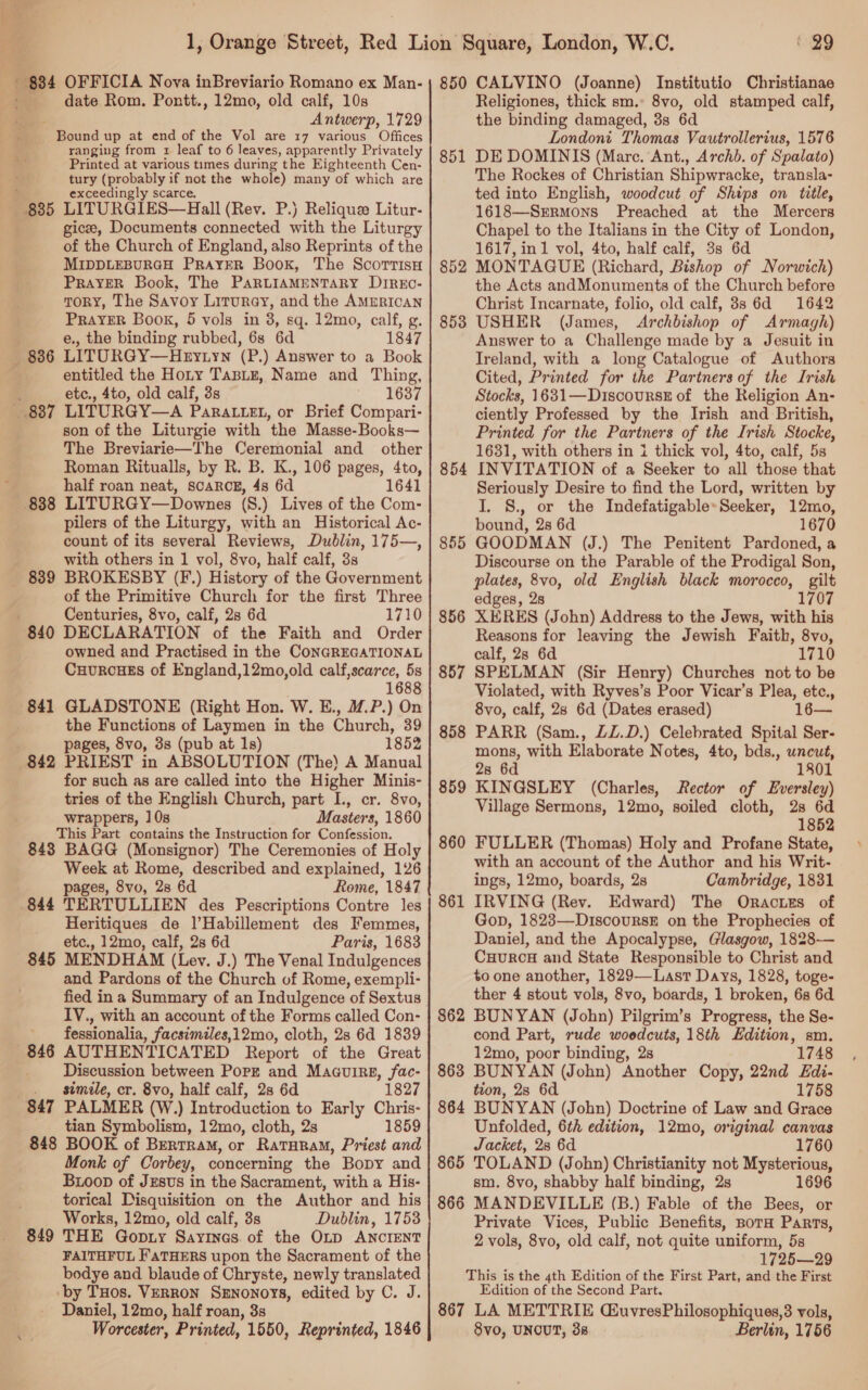 ' 834 OFFICIA Nova inBreviario Romano ex Man- ; date Rom. Pontt., 12mo, old calf, 10s Antwerp, 1729 © Bound up at end of the Vol are 17 various Offices ranging from x leaf to 6 leaves, apparently Privately Printed at various times during the Eighteenth Cen- tury (probably if not the whole) many of which are exceedingly scarce. + 835 LITURGIES—Hall (Rev. P.) Relique Litur- gicee, Documents connected with the Liturgy of the Church of England, also Reprints of the MIDDLEBURGH PRAYER Book, The Scortisu PRAYER Book, The PaRLIAMENTARY DIREo- TORY, The Savoy Liturey, and the AmuRIcaN PRAYER Book, 5 vols in 3, sq. 12mo, calf, g. e., the binding rubbed, 6s 6d 1847 836 LITURGY—Hnyiyn (P.) Answer to a Book entitled the Hoty TabBLe, Name and Thing, etc., 4to, old calf, 3s 1637 887 LITURGY—A PARALLEL, or Brief Compari- son of the Liturgie with ‘the Masse-Books— The Breviarie—The Ceremonial and other Roman Ritualls, by R. B. K., 106 pages, 4to, half roan neat, SCARCE, 4s 6d 1641 838 LITURGY—Downes (S.) Lives of the Com- pilers of the Liturgy, with an Historical Ac- count of its several Reviews, Dublin, 175—, with others in 1 vol, 8vo, half calf, 3s 839 BROKESBY (F.) History of the Government of the Primitive Church for the first Three Centuries, 8vo, calf, 2s 6d 1710 840 DECLARATION of the Faith and Order owned and Practised in the CONGREGATIONAL CuurcHEs of England,12mo,old calf,scarce, 5s 1688 841 GLADSTONE (Right Hon. W. E., M@.P.) On the Functions of Laymen in the Church, 39 pages, 8vo, 3s (pub at 1s) 1852 842 PRIEST in ABSOLUTION (The) A Manual for such as are called into the Higher Minis- tries of the English Church, part I., cr. 8vo, wrappers, 10s Masters, 1860 This Part contains the Instruction for Confession. 843 BAGG (Monsignor) The Ceremonies of Holy Week at Rome, described and explained, 126 pages, 8vo, 2s 6d Rome, 1847 844 TERTULLIEN des Pescriptions Contre les Heritiques de l’Habillement des Femmes, etc., 12mo, calf, 2s 6d Paris, 1683 845 MENDHAM (Lev. J.) The Venal Indulgences and Pardons of the Church of Rome, exempli- fied ina Summary of an Indulgence of Sextus IV., with an account of the Forms called Con- fessionalia, facsimiles,12mo, cloth, 28 6d 1839 846 AUTHENTICATED Report of the Great Discussion between Pork and Maauirg, fac- simile, cr. 8vo, half calf, 28 6d 1827 847 PALMER (W.) Introduction to Early Chris- tian Symbolism, 12mo, cloth, 2s 1859 848 BOOK of BrrtraM, or RaTHRAM, Priest and Monk of Corbey, concerning the Bopy and Bioop of Jzsvs in the Sacrament, with a His- torical Disquisition on the Author and his Works, 12mo, old calf, 3s Dublin, 1753 849 THE Gopiy Sayines of the OLD ANCIENT FAITHFUL FaTHERS upon the Sacrament of the bodye and blaude of Chryste, newly translated by THos. VERRON SENoNOYS, edited by C. J. Daniel, 12mo, half roan, 3s Worcester, Printed, 1550, Reprinted, 1846 29 850 CALVINO (Joanne) Institutio Christianae Religiones, thick sm. 8vo, old stamped calf, the binding damaged, 3s 6d Londont Thomas Vautrollerius, 1576 DE DOMINIS (Mare. Ant., Archdb. of Spalato) The Rockes of Christian Shipwracke, transla- ted into English, woodcut of Ships on title, 1618—Srrmons Preached at the Mercers Chapel to the Italians in the City of London, 1617, in 1 vol, 4to, half calf, 3s 6d MONTAGUE (Richard, Bishop of Norwich) the Acts andMonuments of the Church before Christ Incarnate, folio, old calf, 88 6d 1642 USHER (James, Archbishop of Armagh) Answer to a Challenge made by a Jesuit in Ireland, with a long Catalogue of Authors Cited, Printed for the Partners of the Irish Stocks, 1631—Discourss of the Religion An- ciently Professed by the Irish and British, Printed for the Partners of the Irish Stocke, 1631, with others in 1 thick vol, 4to, calf, 5s INVITATION of a Seeker to all those that Seriously Desire to find the Lord, written by I. S. or the Indefatigable*Seeker, 12mo, bound, 2s 6d 1670 GOODMAN (J.) The Penitent Pardoned, a Discourse on the Parable of the Prodigal Son, plates, 8vo, old English black morocco, gilt edges, 2s 1707 XERES (John) Address to the Jews, with his Reasons for leaving the Jewish Faith, 8vo, calf, 2s 6d 1710 SPELMAN (Sir Henry) Churches not to be Violated, with Ryves’s Poor Vicar’s Plea, etc., 8vo, calf, 28 6d (Dates erased) 16— PARR (Sam., LL.D.) Celebrated Spital Ser- mons, with Elaborate Notes, 4to, bds., uncut, 2s 6d 1801 KINGSLEY (Charles, Rector of Eversiley) Village Sermons, 12mo, soiled cloth, 2s 6d 1852 FULLER (Thomas) Holy and Profane State, with an account of the Author and his Writ- ings, 12mo, boards, 2s Cambridge, 1831 IRVING (Rev. Edward) The Oractrzs of Gop, 1823—-DiscouRsE on the Prophecies of Daniel, and the Apocalypse, Glasgow, 1828— CuHuRCH and State Responsible to Christ and to one another, 1829—Last Days, 1828, toge- ther 4 stout vols, 8vo, boards, 1 broken, 6s 6d 862 BUNYAN (John) Pilgrim’s Progress, the Se- cond Part, rude woedcuts, 18th Edition, sm. 12mo, poor binding, 2s 1748 863 BUNYAN (John) Another Copy, 22nd Edi- tion, 2s 6d 1758 864 BUNYAN (John) Doctrine of Law and Grace Unfolded, 6th edition, 12mo, original canvas Jacket, 28 6d 1760 865 TOLAND (John) Christianity not Mysterious, sm. 8vo, shabby half binding, 2s 1696 866 MANDEVILLE (B.) Fable of the Bees, or Private Vices, Public Benefits, BorH Parts, 2 vols, 8vo, old calf, not quite uniform, 5s 1725—29 This is the 4th Edition of the First Part, and the First Edition of the Second Part. 867 LA METTRIE CuvresPhilosophiques,3 vols, 8vo, UNCUT, 38 Berlin, 1756 851 852 853 854 855 856 857 858 859 860 861