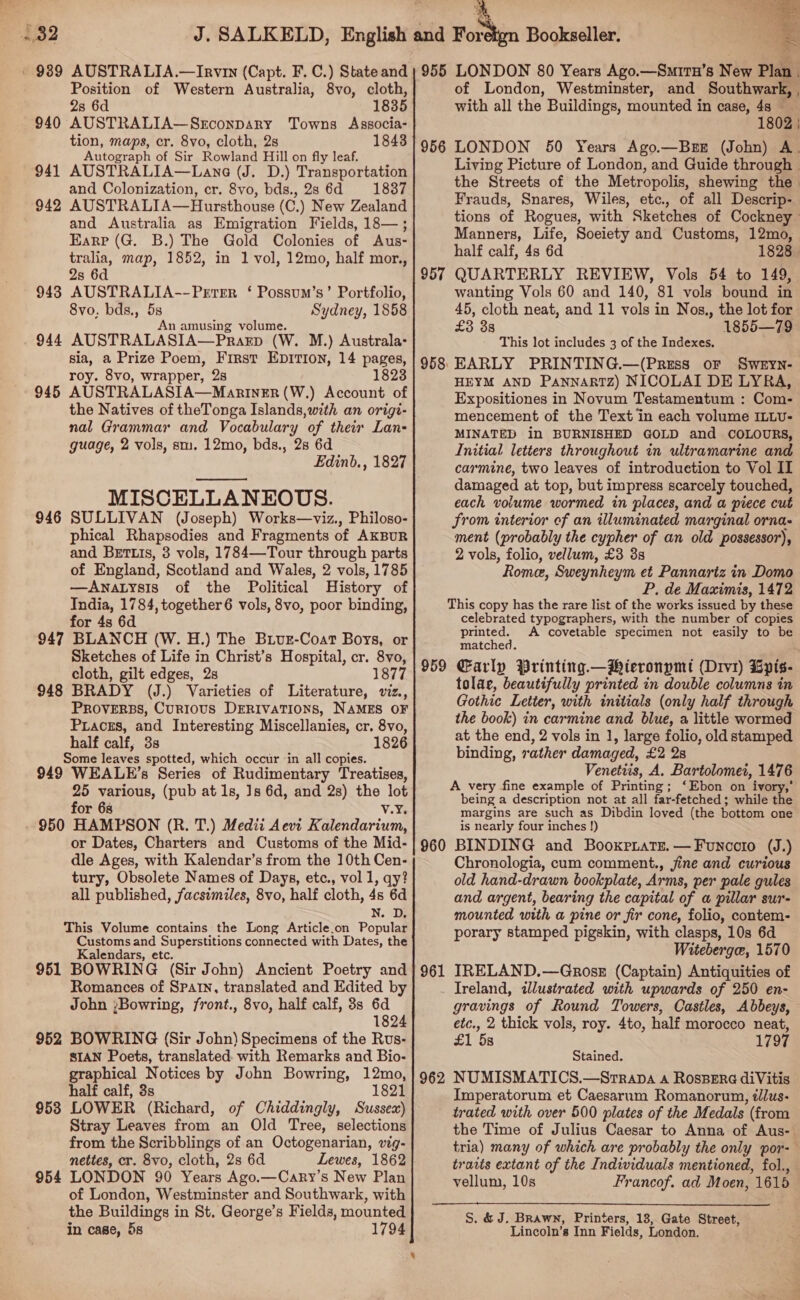 = O2 ' 989 AUSTRALIA.—Irvin (Capt. F. C.) State and Position of Western Australia, 8vo, cloth, 2s 6d 940 AUSTRALIA—SrEconpary Towns Associa- tion, maps, cr. 8vo, cloth, 2s 1843 Autograph of Sir Rowland Hill on fly leaf. 941 AUSTRALIA—Lane (J. D.) Transportation and Colonization, cr. 8vo, bds., 2s 6d 1837 942 AUSTRALIA—Hursthouse (C.) New Zealand and Australia as Emigration Fields, 18— ; Eare (G. B.) The Gold Colonies of Aus- tralia, map, 1852, in 1 vol, 12mo, half mor., s 9438 AUSTRALIA--Perter ‘ Possum’s’ Portfolio, 8vo, bds., Uh Sydney, 1858 amusing volum 944 AUSTRALASIA. Paanp (W. M.) Australa- sia, a Prize Poem, First EpITIon, 14 pages, roy. 8vo, wrapper, 2s 1823 945 AUSTRALASIA—ManrineEr (W.) Account of the Natives of theTonga Islands,with an origi- nal Grammar and Vocabulary of their Lan- guage, 2 vols, sm. 12mo, bds., 2s 6d MISCELLANEOUS. 946 SULLIVAN (Joseph) Works—viz., Philoso- phical Rhapsodies and Fragments of AKBUR and BETLIs, 3 vols, 1784—-Tour through parts of England, Scotland and Wales, 2 vols, 1785 —AwnaLysis of the Political History of India, 1784, together 6 vols, 8vo, poor binding, for 4s 6d 947 BLANCH (W. H.) The Biur-Coat Boys, or Sketches of Life in Christ’s Hospital, cr. 8vo, cloth, gilt edges, 2s 1877 948 BRADY (J.) Varieties of Literature, viz., PROVERBS, Curious DERIVATIONS, NAMES OF Pracss, and Interesting Miscellanies, cr. 8vo, half calf, 3s 1826 Some leaves spotted, which occur ‘in all copies. 949 WEALE’s Series of Rudimentary Treatises, 25 various, (pub at 1s, Js 6d, and 2s) the lot for 6s V.Ys - 950 HAMPSON (R. T.) Medii Aevi Kalendarium, or Dates, Charters and Customs of the Mid- dle Ages, with Kalendar’s from the 10th Cen- tury, Obsolete Names of Days, etc., vol 1, qy? all published, facsimiles, 8vo, half cloth, 4s 6d N. D. This Volume contains the Long Article.on Popular Customs and Superstitions connected with Dates, the Kalendars, etc. 951 BOWRING (Sir John) Ancient Poetry and Romances of Spatn, translated and Edited by John ;Bowring, front., 8vo, half calf, 8s 6d 1824 952 BOWRING (Sir John) Specimens of the Rus- SIAN Poets, translated. with Remarks and Bio- graphical Notices by John Bowring, 12mo, half calf, 3s 1821 953 LOWER (Richard, of Chiddingly, Sussex) Stray Leaves from an Old Tree, selections from the Scribblings of an Octogenarian, vig- nettes, cr. 8vo, cloth, 2s 6d Lewes, 1862 954 LONDON 90 Years Ago.—Cary’s New Plan of London, Westminster and Southwark, with the Buildings in St. George’s Fields, mounted in case, 5s  955 LONDON 80 Years Ago.—Surrn’s New Plan . of London, Westminster, and Southwark, , with all the Buildings, mounted in case, 4s — 1802 | LONDON 50 Years Ago.—BrE (John) A. Living Picture of London, and Guide through . the Streets of the Metropolis, shewing the | Frauds, Snares, Wiles, etc., of all Descrip- tions of Rogues, with Sketches of Cockney Manners, Life, Soeiety and Customs, 12mo, half calf, 4s 6d 1828 957 QUARTERLY REVIEW, Vols 54 to 149, wanting Vols 60 and 140, 81 vols bound in 45, cloth neat, and 11 vols in Nos., the lot for £3 38 1855—79 This lot includes 3 of the Indexes. EARLY PRINTING.—(Press or Sweyn- HEYM AND PannaktTz) NICOLAI DE LYRA, Expositiones in Novum Testamentum : Com- mencement of the Text in each volume ILLU- MINATED in BURNISHED GOLD and COLOURS, Initial letters throughout in ultramarine and carmine, two leaves of introduetion to Vol II damaged at top, but impress scarcely touched, each volume wormed in places, and a piece cut from interior of an illuminated marginal orna- ment (probably the cypher of an old possessor), 2 vols, folio, vellum, £3 3s Romer, Sweynheym et Pannartz in Domo P. de Maximis, 1472 This copy has the rare list of the works issued by these celebrated typographers, with the number of copies printed. A covetable specimen not easily to be matched. Carly Printing. —Mieronpmt (Drv1) Gpis- tolae, beautifully printed in double columns in Gothic Letter, with initials (only half through the book) in carmine and blue, a little wormed at the end, 2 vols in 1, large folio, old stamped binding, rather damaged, £2 2s Venetiis, A. Bartolomei, 1476 A very fine example of Printing; ‘Ebon on ivory,’ being a description not at all far-fetched; while the margins are such as Dibdin loved (the bottom one is nearly four inches !) 960 BINDING and Booxrriats.—Founcoto (J.) Chronologia, cum comment., jine and curious old hand-drawn bookplate, Arms, per pale gules and argent, bearing the capital of a pillar sur- mounted with a pine or fir cone, folio, contem- porary stamped pigskin, with clasps, 10s 6d Witeberga, 1570 IRELAND.—Gross (Captain) Antiquities of Ireland, illustrated with upwards of 250 en- gravings of Round Towers, Castles, Abbeys, etc., 2 thick vols, roy. 4to, half morocco neat, £1 5s 1797 956 958: 959 961 Stained. NUMISMATICS.—Srrapa 4 RosBere diVitis Imperatorum et Caesarum Romanorum, éllus- trated with over 500 plates of the Medals (from the Time of Julius Caesar to Anna of Aus- tria) many of which are probably the only por- trarts extant of the Individuals mentioned, fol., vellum, 10s Francof. ad Moen, 1615 962 S. &amp; J. Brawn, Printers, 13, Gate Street, Lincoln’s Inn Fields, London.