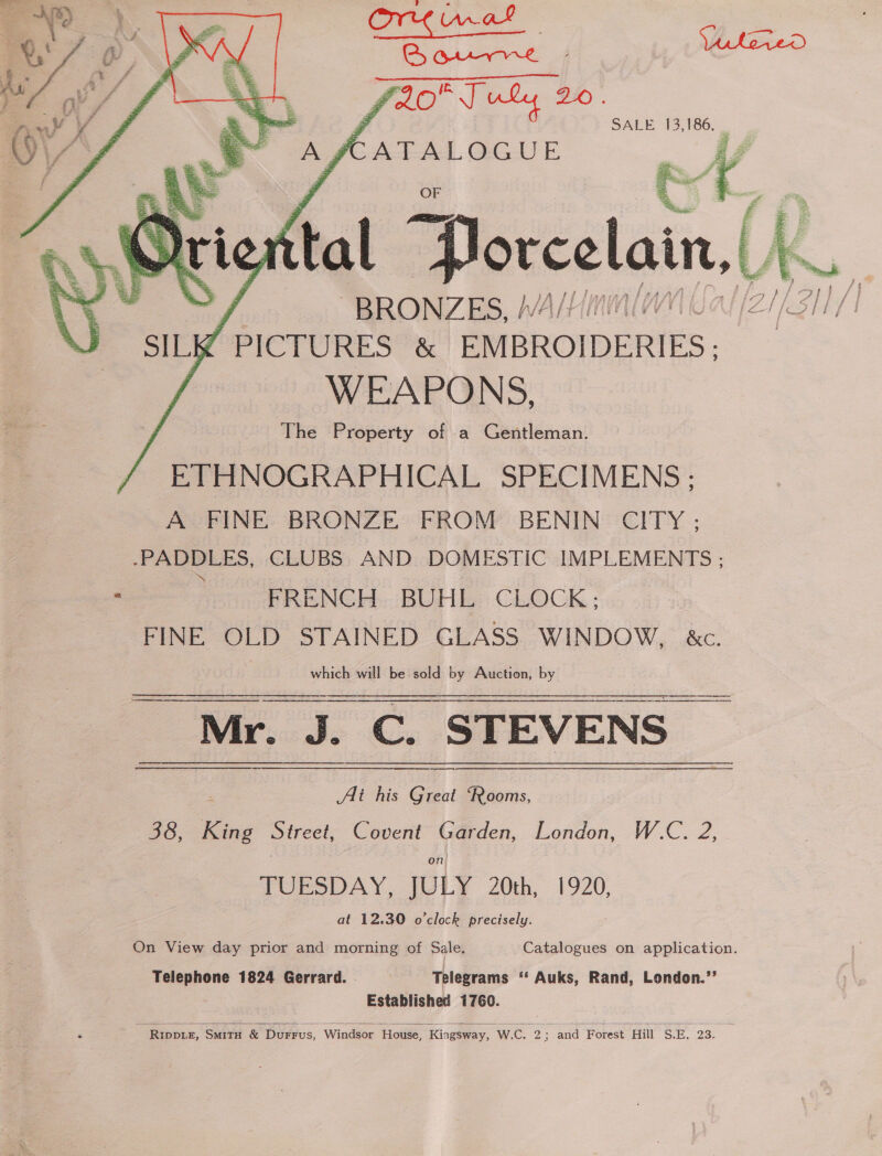    SALE 13,186, _ Ps Meu | fal Porcelain. ( (K of “BRONZES, !/4/!/! / PICTURES &amp; EMBROIDERIES; WEAPONS, The Property of a Gentleman. ETHNOGRAPHICAL SPECIMENS ; A FINE BRONZE FROM BENIN CITY ; -PADDLES, CLUBS AND DOMESTIC IMPLEMENTS ; Ane ? FRENCH BUHL CLOCK; FINE OLD STAINED GLASS WINDOW, &amp;c. . which will be sold by Auction, by ee STEVENS _  : Ai his er ‘Rooms, 38, King Street, Covent Garden, London, W.C. 2, on) TOURSDAY, JULY 20th, 1920, at 12.30 o'clock precisely. On View day prior and morning of Sale. Catalogues on application. Telephone 1824 Gerrard. . - Telegrams ‘© Auks, Rand, London.’’ Established 1760.   RIDDLE, SMITH &amp; Durrus, Windsor House, Kingsway, W.C. 2; and Forest Hill S.E. 23. z