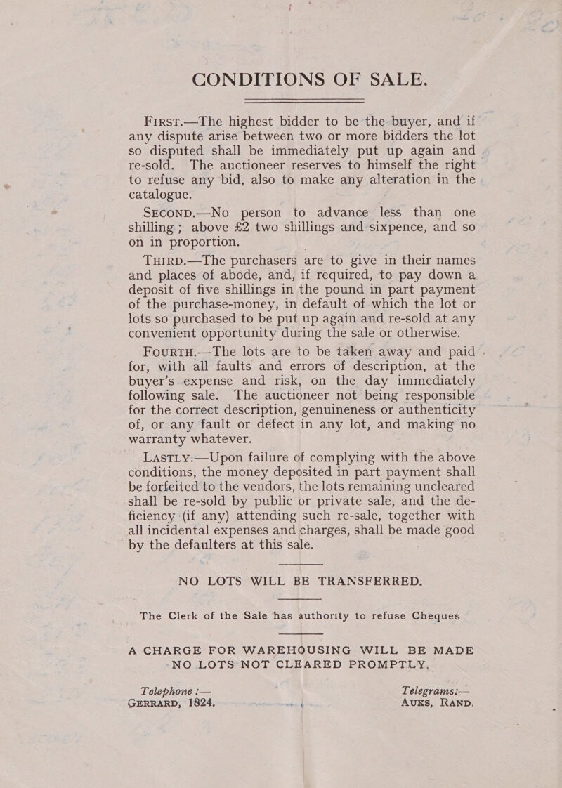 CONDITIONS OF SALE. First.—The highest bidder to be the-buyer, and if any dispute arise between two or more bidders the lot so disputed shall be immediately put up again and re-sold. The auctioneer reserves to himself the right to refuse any bid, also to make any alteration in the catalogue. SECOND.—No person to advance ee than one shilling ; above £2 two shillings and sixpence, and so on in proportion. TuHIRD.—The purchasers are to give in their names and places of abode, and, if required, to pay down a deposit of five shillings in the pound in part payment of the purchase-money, in default of which the lot or lots so purchased to be put up again and re-sold at any convenient opportunity during the sale or otherwise. FourtTH.—The lots are to be taken away and paid - for, with all faults and errors of description, at the buyer’s expense and risk, on the day immediately following sale. The auctioneer not being responsible for the correct description, genuineness or authenticity of, or any fault or defect in any lot, and making no warranty whatever. LastLy.—Upon failure of complying with the above conditions, the money deposited in part payment shall be forfeited to the vendors, the lots remaining uncleared shall be re-sold by public or private sale, and the de- ficiency (if any) attending such re-sale, together with all incidental expenses and charges, shall be made good by the defaulters at this sale.  NO LOTS WILL BE TRANSFERRED.  The Clerk of the Sale has authority to refuse Cheques.  A CHARGE FOR WAREHOUSING WILL BE MADE -NO LOTS NOT CLEARED PROMPTLY. Telephone i— Telegrams:— GERRARD, 1824. to AUKsS, RAND.