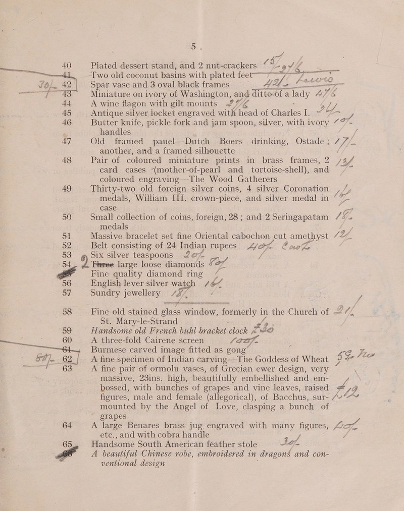 ~ 4 Plated dessert stand, and 2 nut-crackers “ 4 A344 a Two old coconut basins with plated feet mms sf GSES Spar vase and 3 oval black frames 4 ee cee —7 _ Miniature on ivory of Washington, and dittovof a Tady ALS A wine flagon with gilt mounts 27% a L/ Antique silver locket engraved with head of Charles I. ~ 7 yy Buiter knife, pickle fork and jam spoon, silver, with ivory “*’- handles | 47 Old framed panel—Dutch Boers drinking, Ostade ; / 7 # another, and a framed silhouette / 48 Pair of coloured. miniature prints in brass frames, 2 /3/ card cases -(mother-of-pearl and_ tortoise-shell), and coloured engraving—-The Wood Gatherers 49 Thirty-two old foreign silver coins, 4 silver Coronation  medals, William III. crown-piece, and silver medal in Lf case Be 50) Small collection of coins, foreign, 28 ; and 2 Seringapatam LE, medals a od Massive bracelet set fine Oriental cabochon cut amethyst 7 LL. 52 Belt consisting of 24 iigia) rupees Mop OC noe 53 Six silver teaspoons Ze% 54 2. Fie large ieee diamonds oF # Fine quality diamond ring 9 36 English lever silver wal Cot, 57 Sundry jewellery / S/. ; 7 58 Fine old stained glass window, PpEmer ys a the C hureh of 4 St. Mary-le-Strand 59 is andsome old French buhl bracket lok ~ F$Je ee 60 A three-fold Cairene screen soak. ——e1, Burmese carved image fitted as gong” ; az 5A) hin BD | A fine specimen of Indian carving—The Goddess of Wheat Se oe TGR ON fine pair of ormolu vases, of Grecian ewer design, very massive, 23ins. high, beautifully embellished and em- y bossed, with bunches of grapes and vine leaves, raised ot Lo figures, male and female (allegorical), of Bacchus, sur- Av““¥ mounted by the Angel of Love, clasping a bunch of grapes 64 A large Benares brass jug engraved with many figtites, oho etc., and with cobra handle 4 f Handsome South American feather stole Sof Pa A beautiful Chinese robe, embroidered in dragons and con- ventional design