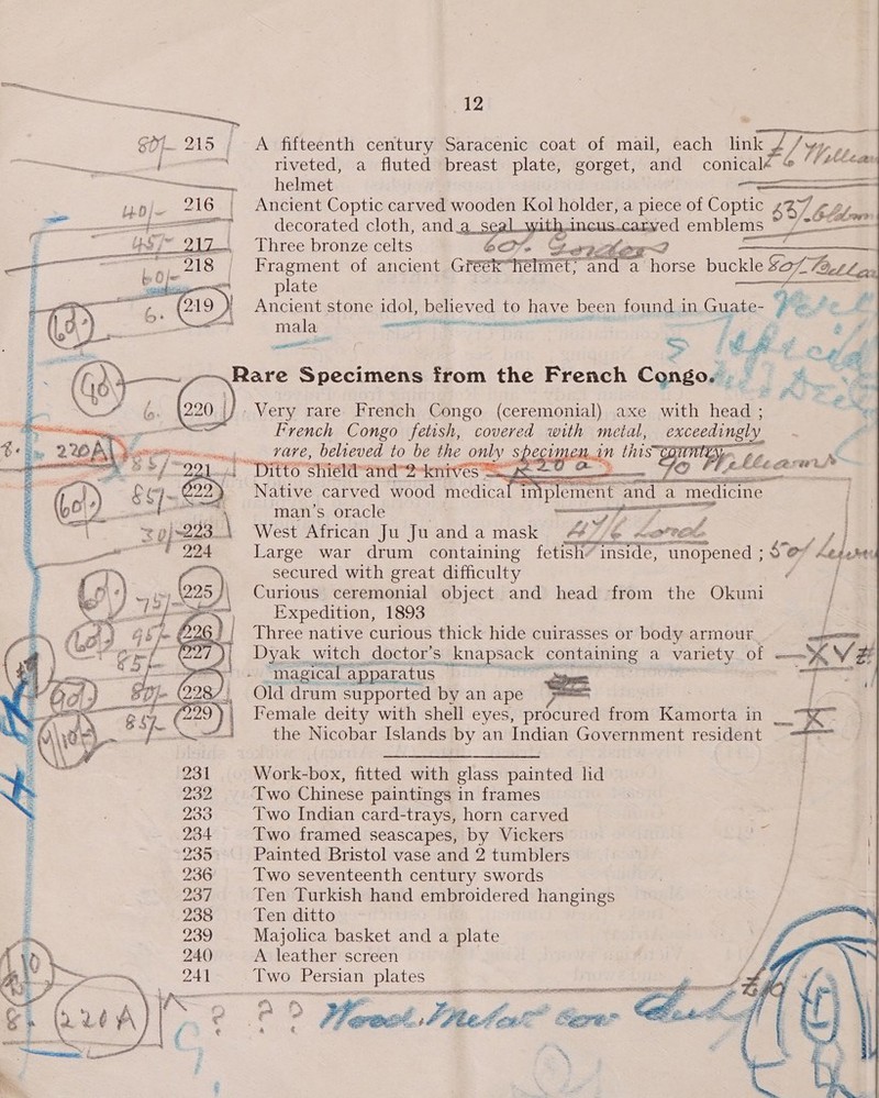 SOL. 215 ; A fifteenth century Saracenic coat of mail, each link nae ; pee riveted, a fluted breast plate, gorget, and conical Byrn, helmet — — Ancient Coptic carved wooden Kol holder, a piece of Coptic $4) Fe | babe decorated cloth, and parr ee emblems ns _L—— Three bronze eas 60% Cw    Fragment of ancient Gréék he mittee “48s ee buckle $o7. Pact lex plate ee L Ancient stone idol, believed to have been found in. Guate- Ves £ mala meet tinned - Feil oat &gt; Mh ye P al Rare Specimens from the French Congo. . 2 x. se t Sw ee - Very rare French Congo (ceremonial) axe with head ; ou, French Congo fetish, covered with metal, pgceatie, : fA     &lt;p sone rare, belreved to be the on spect Wel. N -§ Hae EOP isa w ig 98 FO shield” and 2knives =e — s 7 Native carved wood medica man’s oracle | wee aS os | West African Ju Juanda mask “&amp; le KPC a] Large war drum containing fetish” inside, “unopened ; $e’ 4 pdt secured with great difficulty : | Curious ceremonial object and head from the Okuni / Expedition, 1893 Three native curious thick hide cuirasses or body armour Dyak witch doctor's S_knapsack | Soman a variety of a AV # “magical apparatus - Old drum supported by an ape == | Female deity with shell eyes, prodired from ae in — Re the Nicobar Islands by an Indian Government resident 3  Work-box, fitted with glass painted lid Two Chinese paintings in frames Two Indian card-trays, horn carved Two framed seascapes, by Vickers Painted Bristol vase and 2 tumblers Two seventeenth century swords Ten Turkish hand embroidered hangings Ten ditto Majolica basket and a plate A leather screen Two Persian Raia aE A AS TE a ee aD Neat CS ae eS rf mer « i   