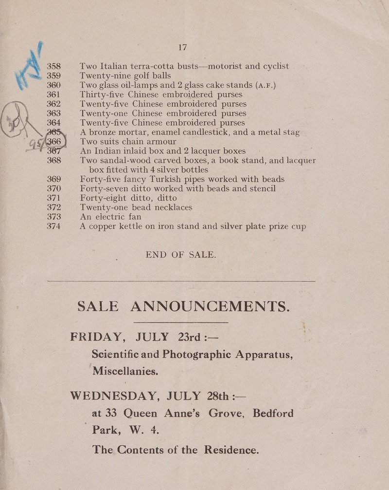 1 358 Two Italian terra-cotta busts—motorist and cyclist 359 Twenty-nine golf balls 360 Two glass oil-lamps and 2 glass cake stands (A.F.) 361 Thirty-five Chinese embroidered purses 362 Twenty-five Chinese embroidered purses 363 Twenty-one Chinese embroidered purses 364 Twenty-five Chinese embroidered purses A bronze mortar, enamel candlestick, and a metal stag  hy G Tassie Two suits chain armour nt An Indian inlaid box and 2 lacquer boxes 368 Two sandal-wood carved boxes, a book stand, and lacquer box fitted with 4 silver bottles 369 Forty-five fancy Turkish pipes worked with beads 370 Forty-seven ditto worked with beads and stencil 371 Forty-eight ditto, ditto 372 Twenty-one bead necklaces 373 An electric fan 374 A copper kettle on iron stand and silver plate prize cup END OF SALE. SALE ANNOUNCEMENTS. FRIDAY, JULY 23rd :— Scientific and Photographic Apparatus, -Miscellanies. WEDNESDAY, JULY 28th :— at 33 Queen Anne’s Grove, Bedford Park, W. 4. The Contents of the Residence.