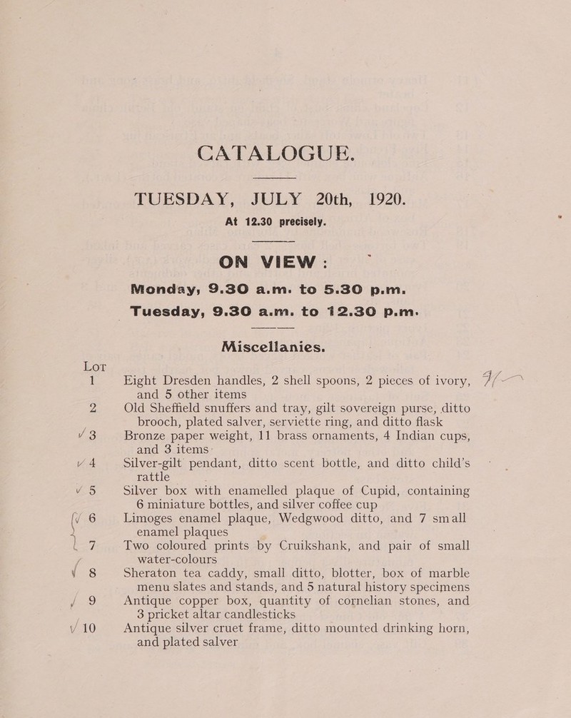 Lor cee &lt;= “4 = op) wn i iS) bo CATALOGUE. TUESDAY, JULY 20th, 1920. At 12.30 precisely.  ON VIEW : Nionday;, 9.30 a.m. to 5.30 p.m.   Miscellanies. Fight Dresden handles, 2 shell spoons, 2 pieces of ivory, and 5 other items Old Sheffield snuffers and tray, gilt sovereign purse, ditto brooch, plated salver, serviette ring, and ditto flask Bronze paper weight, 11 brass ornaments, 4 Indian cups, and 3 items: Silver-gilt pendant, ditto scent bottle, and ditto child’s rattle : Silver box with enamelled plaque of Cupid, containing 6 miniature bottles, and silver coffee cup Limoges enamel plaque, Wedgwood ditto, and 7 small enamel plaques Two coloured prints by Cruikshank, and pair of small water-colours Sheraton tea caddy, small ditto, blotter, box of marble menu slates and stands, and 5 natural history specimens Antique copper box, quantity of cornelian stones, and 3 pricket altar candlesticks Antique silver cruet frame, ditto mounted drinking horn, and plated salver