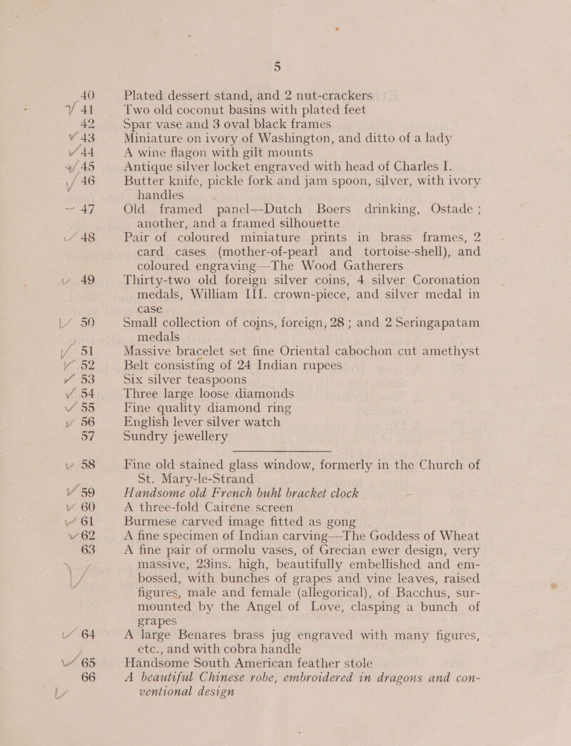 / St aie oye ¥Y 53 / 54 57 v 58 7 59 ~ 60 “61 ee 62 63 LY 64 L~ 65 66 5 Plated dessert stand, and 2 nut-crackers Two old coconut basins with plated feet Spar vase and 3 oval black frames Miniature on ivory of Washington, and ditto of a lady A wine flagon with gilt mounts Antique silver locket engraved with head of Charles I. Butter knife, pickle fork and jam spoon, silver, with ivory handles ; Old framed panel—-Dutch Boers drinking, Ostade ; another, and a framed silhouette Pair of coloured miniature prints in brass frames, 2 card cases (mother-of-pearl and_ tortoise-shell), and coloured engraving—-The Wood Gatherers Thirty-two old foreign silver coins, 4 silver Coronation medals, William III. crown-piece, and silver medal in case Small collection of coins, foreign, 28 ; and 2 Sermgapatam medals | Massive bracelet set fine Oriental cabochon cut amethyst Belt consisting of 24 Indian rupees Six silver teaspoons | Three large loose diamonds Fine quality diamond ring English lever silver watch Sundry jewellery  Fine old stained glass window, formerly in the Church of St. Mary-le-Strand Handsome old French buhl bracket clock A three-fold Cairene screen Burmese carved image fitted as gong A fine specimen of Indian carving—The Goddess of Wheat A fine pair of ormolu vases, of Grecian ewer design, very massive, 23ins. high, beautifully embellished and em- bossed, with bunches of grapes and vine leaves, raised figures, male and female (allegorical), of Bacchus, sur- mounted by the Angel of Love, clasping a bunch of grapes A large Benares brass jug engraved with many figures, etc., and with cobra handle Handsome South American feather stole A beautiful Chinese robe, embroidered in dragons and con- ventional design