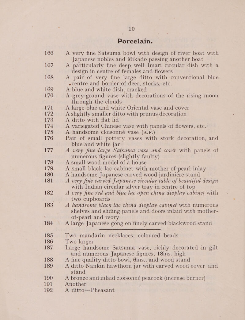 166 167 168 169 170 171 173 174 175 176 1 178 179 180 181 182 184 185 186 187 188 189 190 191 192 10 Porcelain. A very fine Satsuma bowl with design of river boat with Japanese nobles and Mikado passing another boat A particularly fine deep well Imari circular dish with a design in centre of females and flowers A pair of very fine large ditto with conventional blue «centre and border of deer, storks, etc. A blue and white dish, cracked A grey-ground vase with decorations of the rising moon through the clouds A large blue and white Oriental vase and cover A slightly smaller ditto with prunus decoration A ditto with flat lid A variegated Chinese vase with panels of flowers, etc. A handsome cloisonné vase (A.F.) Pair of small pottery vases with stork decoration, and blue and white jar A very fine large Satsuma vase and cover with panels of numerous figures (shghtly faulty) A small wood model of a house A small black lac cabinet with mother-of-pearl inlay A handsome Japanese carved wood jardiniére stand A very fine carved Japanese circular table of beautiful design with Indian circular silver tray in centre of top A very fine red and blue lac open china display cabinet with two cupboards A handsome black lac china display cabinet with numerous shelves and sliding panels and doors inlaid with mother- of-pearl and ivory A large Japanese gong on finely carved blackwood stand Two mandarin necklaces, coloured beads Two larger Large handsome Satsuma vase, richly decorated in gilt and numerous Japanese figures, 18ins. high A fine quality ditto bowl, 6ins., and wood stand stand A bronze and inlaid cloisonné peacock (incense burner) Another A ditto—Pheasant