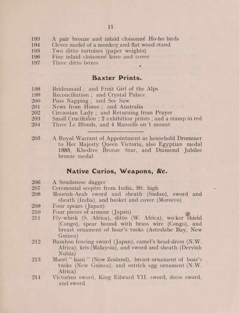 193 194 195 196 197 198 eo a) 200 201 202 203 204 205 206 207 208 209 210 ail 212 213 214 11 A pair bronze and inlaid cloisonné Ho-ho birds Clever model of a monkey and flat wood stand Two ditto tortoises (paper weights) Fine inlaid cloisonné koro and cover Three ditto boxes Baxter Prints. Bridesmaid ; and Fruit Girl of the Alps Reconciliation ; and Crystal Palace Puss Napping; and See Saw News from Home; and Australia Circassian Lady ; and Returning from Prayer Small Crucifixion ; 2 exhibition prints ; and a stamp in red Three Le Blonds, and 4 Mansells on*1 mount A Royal Warrant of Appointment as household Drummer to Her Majesty Queen Victoria, also Egyptian medal 1885, Khedive Bronze Star, and Diamond Jubilee bronze medal Native Curios, Weapons, &amp;e. A Soudanese dagger } Ceremonial sceptre from India, 5ft. high Moorish-Arab sword and sheath (Sudan), sword and sheath (India), and basket and cover (Morocco) Tour spears (Japan) Four pieces of armour (Japan) r Fly-whisk (S. Africa), ditto (W. Africa), wicker shield (Congo), spear bound with brass wire (Congo), and breast ornament of boar’s tusks (Astrolabe Bay, New Guinea) Bamboo fencing sword (Japan), camel’s head-dress (N.W. Africa), kris (Malaysia), and sword and sheath (Dervish Nubia) Maori “‘ hani’’ (New Zealand), breast ornament of boar’s tusks (New Guinea), and ostrich egg ornament (N.W. Africa) Victorian sword, King Edward VII. sword, dress sword, and sword