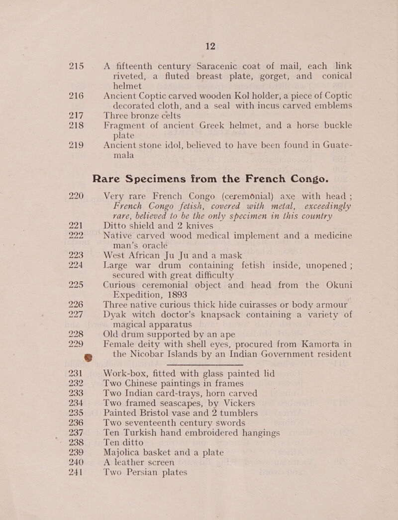 215 A fifteenth century Saracenic coat of mail, each link riveted, a fluted breast plate, gorget, and conical helmet 216 Ancient Coptic carved wooden Kol holder, a piece of Coptic decorated cloth, and a seal with incus carved emblems pally Three bronze celts 218 Fragment of ancient Greek helmet, and a horse buckle plate 219 Ancient stone idol, believed to have been found in Guate- mala Rare Specimens from the French Congo. 220 Very rare French Congo (ceremonial) axe with head ; French Congo fetish, covered with metal, exceedingly vave, believed to be the only specimen in this country 221 Ditto shield and 2 knives sg ig Native carved wood medical implement and a medicine man’s oracle 223 West African Ju Ju and a mask 224 Large war drum containing fetish inside, unopened ; secured with great difficulty 225 Curious ceremonial object and head from the Okuni Expedition, 1893 226 Three native curious thick hide cuirasses or body armour 221 Dyak witch doctor’s knapsack containing a variety of magical apparatus 228 Old drum supported by an ape 200 Female deity with shell eyes, procured from Kamorta in &amp; the Nicobar Islands by an Indian Government resident 231 Work-box, fitted with glass painted hd 232 Two Chinese paintings in frames 233 Two Indian card-trays, horn carved 234 Two framed seascapes, by Vickers 235 Painted Bristol vase and 2 tumblers 236 Two seventeenth century swords ay Ten Turkish hand embroidered hangings e205 Ten ditto 239 Majolica basket and a plate 240 A leather screen 241 Two Persian plates