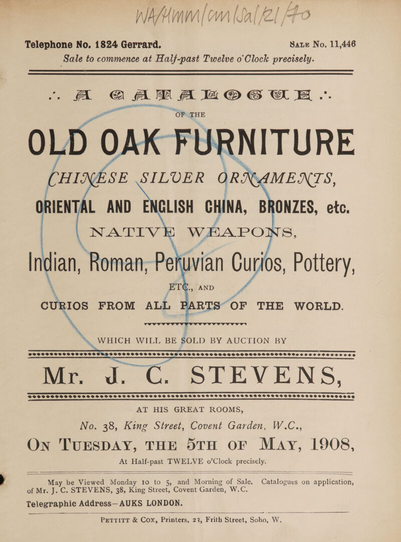 WAMum|om (al /2l Po Telephone No. 1824 Gerrard. Sate No. 11,446 Sale to commence at Half-past Twelve o’'Clock precisely. FA ee ee SS Oe RETO OO — OF. THE     \ curios FROM ALL “ DY es THE WORLD. eS a    PGSFSOSVPOSSSSSOYSS SHPO PGSPPPSOCSHPSGSCVOFSSSCSSOSCSSSHSPSPSOSGSSOOOSPSIFHHOSOVOVS SFOS OCHOSSOHSOCE Mr. J. C. STEVENS, SS IT STS Be PSE ED SSSSSSHPSSSSSSOSSSSSSSSHSSSOSVSSGSSSH SSSSSSSSOSSSSOS SGSFSSTSSSSFSSSCSSVSOCHSOSSSOSHSSHSOSSSCOSE AT HIS GREAT ROOMS, No. 38, King Street, Covent Garden, W.C., On TUESDAY, THE 5TH OF May, 1908, At Half-past TWELVE o’Clock precisely.      y be Viewed Monday 10 to 5, and Morning of Sale. Catalogues on application, Ma of Mr. J. C. STEVENS, 38, King Street, Covent Garden, W.C. Telegraphie Address—AUKS LONDON. 