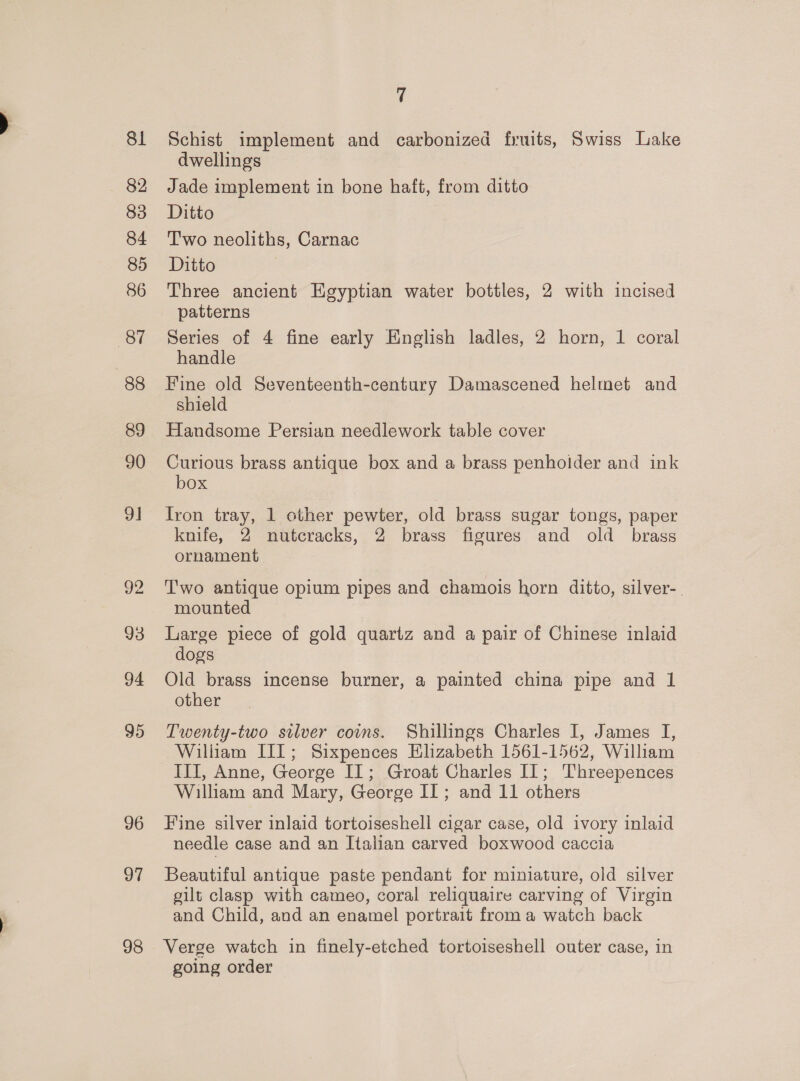 8 83 84 85 86 “87 88 89 90 9] 93 94 95 96 97 98 7 Schist implement and carbonized fruits, Swiss Lake dwellings Jade implement in bone haft, from ditto Ditto Two neoliths, Carnac Ditto Three ancient Egyptian water bottles, 2 with incised patterns Series of 4 fine early English ladles, 2 horn, 1 coral handle Fine old Seventeenth-century Damascened helmet and shield Handsome Persian needlework table cover Curious brass antique box and a brass penholder and ink box Iron tray, 1 other pewter, old brass sugar tongs, paper knife, 2 nutcracks, 2 brass figures and old brass ornament Two antique opium pipes and chamois horn ditto, silver-. mounted Large piece of gold quartz and a pair of Chinese inlaid dogs Old brass incense burner, a painted china pipe and 1 other Twenty-two silver coins. Shillings Charles I, James I, William III; Sixpences Elizabeth 1561-1562, William III, Anne, George II; Groat Charles IL; Threepences William and Mary, George II; and 11 others Fine silver inlaid tortoiseshell cigar case, old ivory inlaid needle case and an Italian carved boxwood caccia Beautiful antique paste pendant for miniature, old silver gilt clasp with cameo, coral reliquaire carving of Virgin and Child, and an enamel portrait from a watch back Verge watch in finely-etched tortoiseshell outer case, in going order