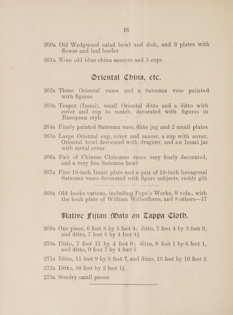 260a Old Wedgwood salad bowl and dish, and 3 plates with flower and leaf border 261a Nine old blue china saucers and 5 cups Oriental China, etc. 262a Three Oriental vases and a Satsuma vase painted with figures 263a Teapot (Imari), small Oriental ditto and a ditto with cover and cup to match, decorated with figures in European style 264a Finely painted Satsuma vase, ditto jug and 2 small plates 265a Large Oriental cup, cover and saucer, a cup with cover, Oriental bowl decorated with dragons, and an Imari jar with metal cover 266a Pair of Chinese Cloisonné vases very finely decorated, and a very fine Satsuma bowl 267a Fine 18-inch Imari plate and a pair of 18-inch hexagonal Satsuma vases decorated with figure subjects, richly gilt  268a Old books various, including Pope’s Works, 9 vols., with the book plate of William Wilberforce, and 8 others—17 Wative Fijian Mats on Tappa Cloth. 269a One piece, 6 feet 8 by 5 feet 4; ditto, 7 feet 4 by 3 feet 9, and ditto, 7 feet 6 by 4 feet 44 270a Ditto, 7 feet 11 by 4 feet 8; ditto, 8 feet 1 by 6 feet 1, and ditto, 9 feet 7 by 4 feet 5 271a Ditto, 11 feet 9 by 6 feet 7, and ditto, 13 feet by 10 feet 2 272a Ditto, 34 feet by 2 feet 14 273a Sundry small pieces