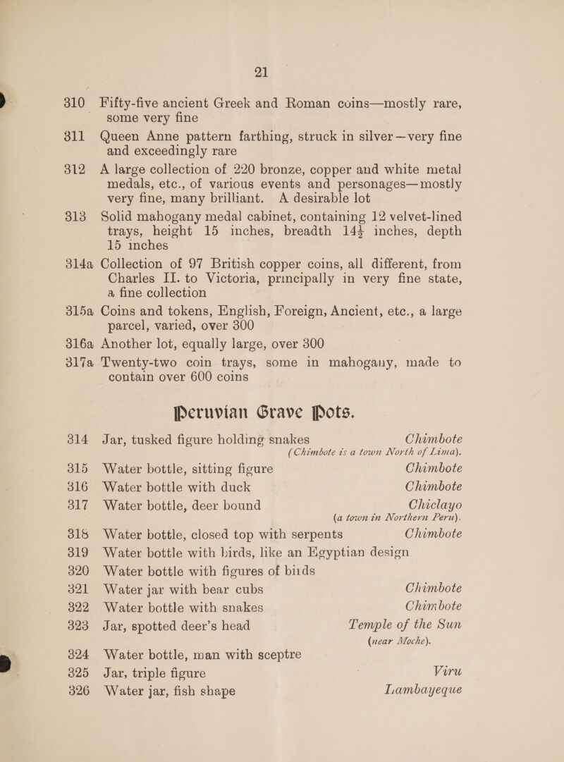 310 Fifty-five ancient Greek and Roman coins—mostly rare, - gome very fine 311 Queen Anne pattern farthing, struck in silver —very fine and exceedingly rare 312 A large collection of 220 bronze, copper and white metal medals, etc., of various events and personages— mostly very fine, many brilliant. A desirable lot 813 Solid mahogany medal cabinet, containing 12 velvet-lined trays, height 15 inches, breadth 144 inches, depth 15 inches 314a Collection of 97 British copper coins, all different, from Charles II. to Victoria, principally in very fine state, a fine collection 315a Coins and tokens, English, Foreign, eran’ etc., a large parcel, varied, over 300 316a Another lot, equally large, over 300 317a Twenty-two coin trays, some in mahogany, made to contain over 600 coins Peruvian Grave Pots. 314 Jar, tusked figure holding snakes Chimbote (Chimbote 7s a town North of Lima). 315 Water bottle, sitting figure Chimbote 316 Water bottle with duck Chimbote 317 Water bottle, deer bound Chiclayo ; (a town tn Northern Peru). 316 Water bottle, closed top with serpents Chimbote 319 Water bottle with birds, like an Egyptian design 320 Water bottle with figures of birds 321 Water jar with bear cubs Chimbote 322 Water bottle with snakes Chim bote 323 Jar, spotted deer’s head Temple of the Sun (near Moche). 324 Water bottle, man with sceptre 325 Jar, triple figure 3 Viru 326 Water jar, fish shape Lambayeque