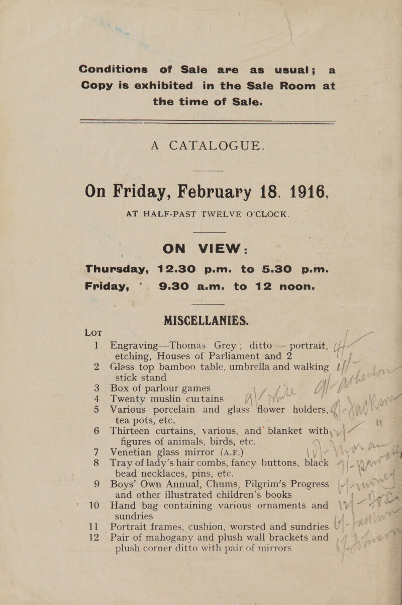 the time of Sale.  Ac CATALOGUE. AT HALF-PAST TWELVE O'CLOCK. ON VIEW: Lot op) 1 &amp; &amp; bh © en» 10 11 MISCELLANIES. etching, Houses of Parliament and 2 stick stand Y, Twenty muslin curtains (\\ ‘ Various porcelain and. ele: Bees holders, tea pots, etc. figures of animals, birds, etc. Venetian glass mirror (A.F.) bead necklaces, pins, etc. Boys’ Own Annual, Chums, Pilgrim’s Progress and other illustrated children’s books Hand bag containing various ornaments and sundries Pair of mahogany and plush wall brackets and plush corner ditto with pair of mirrors