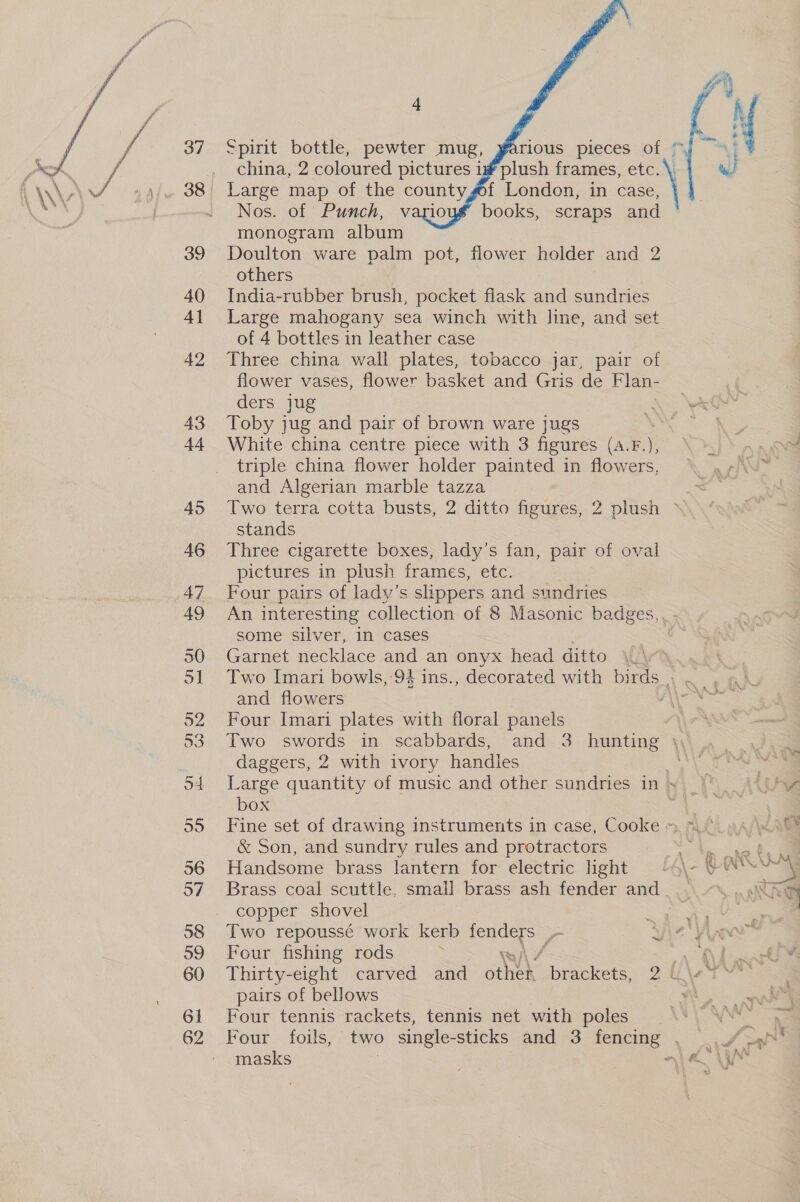 40 41 42 43 44 45 46 47 49    4 china, 2 coloured pictures i# plush frames, etc. \. wi Large map of the countygof London, in case, arioug books, scraps and monogram album Doulton ware palm pot, flower holder and 2 others | India-rubber brush, pocket flask and sundries Large mahogany sea winch with line, and set of 4 bottles in leather case Three china wall plates, tobacco jar, pair of flower vases, flower basket and Gris de Flan- 4 ders jug “A NAGY Toby jug and pair of brown ware jugs ! White china centre piece with 3 figures (a. F.), triple china flower holder painted in flowers, and Algerian marble tazza Two terra cotta busts, 2 ditto figures, 2 plush stands Three cigarette boxes, lady’s fan, pair of oval pictures in plush frames, etc. Four pairs of lady’s slippers and sundries An interesting collection of 8 Masonic badges, some silver, in cases Garnet necklace and an onyx head ditto | Two Imari bowls, 94 ins., decorated with birds, . and flowers j Four Imari plates with floral panels Two swords in scabbards, and 3 hunting \, daggers, 2 with ivory handles 7 Large quantity of music and other sundries in &gt; box Fine set of drawing instruments in case, Cooke », = &amp; Son, and sundry rules and protractors : , ae NS Ne § £ Handsome brass lantern for electric light /4\- © SY Brass coal scuttle, small brass ash fender and. ..\ 7... «NK copper shovel = | Two repoussé work kerb San VS ye jit Vi ~ Four fishing rods a Ae Thirty-eight carved and otek brackets, 2f\et pairs of bellows i Four tennis rackets, tennis net with poles ‘oa Four foils, two single-sticks and 3 fencing . .,/ se masks } aia