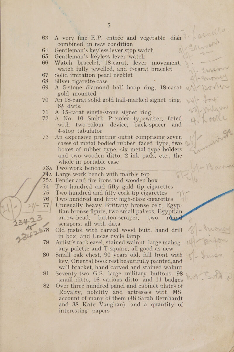 63 64 65 66 67 68 69 70 7A F2 73A TAA yf TOA 74 o A very dime .P. entrée and vegetable . dish ‘* combined, in new condition Gentleman’s keyless lever stop watch Gentleman’s keyless lever watch Watch bracelet, 18-carat, lever movement, watch fully jewelled, and 9-carat bracelet Solid imitation pearl necklet Silve1 cigarette case A 5-stone diamond half hoop ring, 18-carat gold mounted An 18-carat solid gold hall-marked signet ting, 64 dwts. A 15-carat single-stone signet ring A No. 10 Smith Premier typewriter, fitted with two-colour device, back-spacer and 4-stop tabulator An expensive printing outfit comprising seven cases of metal bodied rubber faced type, two boxes of rubber type, six metal type holders and two wooden ditto, 2 ink pads, etc., the whole in portable case Two work benches , Large work bench with marble top Fender and fire irons and wooden box Two hundred and fifty gold tip cigarettes Two hundred and fifty cork tip cigarettes tian bronze figure, two small paleos, Egyptian arrow-head, button-scraper, two fr scrapers, all with data Old pistol with carved wood butt, hand drill in box, and Lucas cycle lamp Artist’s rack easel, stained walnut, large mahog- ' any palette and T-square, all good as new Small oak chest, 90 years old, fall front with key, Oriental book rest beautifuily painted,and wall bracket, hand carved and stained walnut Seventy-two G.S. large military buttons, 98 | small ditto, 16 various ditto, and 11 badges Over three hundred panel and cabinet plates of Royalty, nobility and actresses with MS. account of many of them (48 Sarah Bernhardt interesting papers 