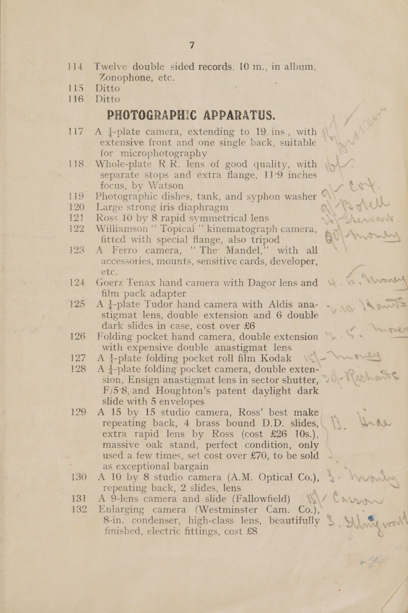 114 Le 116 119 120 rel 122 127 128 129 130 13] 132 7 Twelve double sided records, 10 1n., in album, Zonophone, etc. : Ditto Ditto PHOTOGRAPHIC APPARATUS. A. 4-plate camera, extending to 19.ins., with extensive front and one single back, suitable for microphotography separate stops and extra flange, 11°9 inches focus, by Watson Photographic dishes, tank, and syphon washer Large strong iris diaphragm Ross 10 by 8 rapid symmetrical lens Williamson “ Topicai’’ kinematograph camera, fitted with special flange, also tripod A Ferro camera, ‘“ The: Mandel,’’ with all accessories, mounts, sensitive cards, developer, CEG: Goerz Tenax hand camera with Dagor lens and film pack adapter A 4-plate Tudor hand camera with Aldis ana- stiemat lens, double extension and 6 double dark slides in case, cost over £6 with expensive double anastigmat lens A 7 -plate folding pocket roll film Kodak A F/5°8, and Houghton’s patent daylight dark slide with 5 envelopes A 15 by 15 studio camera, Ross’ best make extra rapid lens by Ross (cost £26 10s.), massive oak stand, perfect condition, only used a few times, set cost over £76, to be sold as exceptional bargain A 10 by 8 oe camera (A.M. Optical ee, repeating back, 2 slides, lens A 9-lens camera and slide (Fallowfield) SS \ Enlarging camera (Westminster Cam. Co.), 8-in. condenser: high-class lens, beautifully finished, electric fittings, cost £8