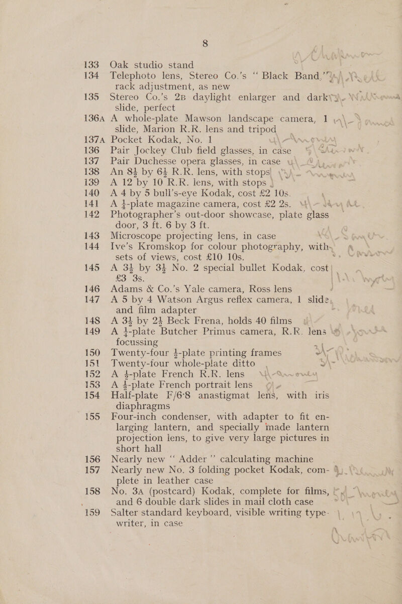 133 134 135 Oak studio stand rack adjustment, as new slide, perfect slide, Marion R.R. lens and Kiar 6 136 137 138 139 140 141 142 143 144 145 146 147 148 149 150 151 152 153 154 159 156 157 158 159 Pair Jockey Club field glasses, in case 4\SAa Pair Duchesse opera glasses, in case y\_@ |, An 83 by 64 R.R. lens, with stops) 4 /-— A 12 Oy 10 RR. lens, with stops | — A 4 by 5 bull’s-eye Kodak, cost £2 10s. A 4-plate magazine camera, cost £2 2s. 4 Photographer’ s out-door showcase, plate glass door, 3 ft. 6 by 3 ft. Microscope projecting lens, in case Ive’s Kromskop for colour photography, with- sets of views, cost £10 10s. : £3. 3s. Adams &amp; Co.’s Yale camera, Ross lens d A 5 by 4 Watson Argus reflex camera, 1 slide and film adapter : A 34 by 24 Beck Frena, holds 40 films focussing «| Twenty-four $-plate printing frames An Twenty-four whole-plate ditto. Y\ Bs s-plate French R.R. lens WUQ-S.veviu A 4-plate French portrait lens Half- -plate F/68 anastigmat lens, with iris diaphragms Four-inch condenser, with adapter to fit en- larging lantern, and specially made lantern projection lens, to give very large pictures in short hall : Nearly new “ Adder ’”’ calculating machine plete in leather case and 6 double dark slides in mail cloth case Salter standard keyboard, visible writing type- )