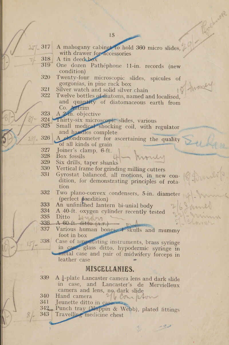  319 One dozen Pathéphone 11-in. records (new condition) gorgonias, in pine rack box     Twelve bottles  witatoms, named and localised, of Giatemaccous earth from ‘See eg Sate re Of all kinds of erain | Joiner’s clamp, 6-ft. | \ Box fossils Lin} wea ran Six drills, taper shanks ' saan Vertical frame for grinding milling cutters Gyrostat balanced, all motions, in new con- dition, for demonstrating principles of rota- tion 332 Two plano-convex condensers, 5-in. diameter (perfect éondition) 333 An unfinished lantern bi-unial body 334 &lt;A 40-ft. oe aoe recently tested 335. Ditto byua Ne eta ab         | 337 Various human bon &gt; os skulls and mummy foot in box _. | _ 338) Case of atpget ating instruments, brass syringe ag class ditto, hypodermic syringe in fal case and pair of ee forceps in leather case MISCELLANIES. 339 A }-plate Lancaster camera lens and dark slide - case, and lLancaster’s de Mervielleux  ade,    : camera and lens, NO, dark slide 340 Hand camera Tig Chan pv bw 341 Jeunette ditto in cag i . 342... Punch. tray pin &amp; Webb), plated fittings medicine chest * aM ¥ A NEG fiyy ™ seni oe om | vat