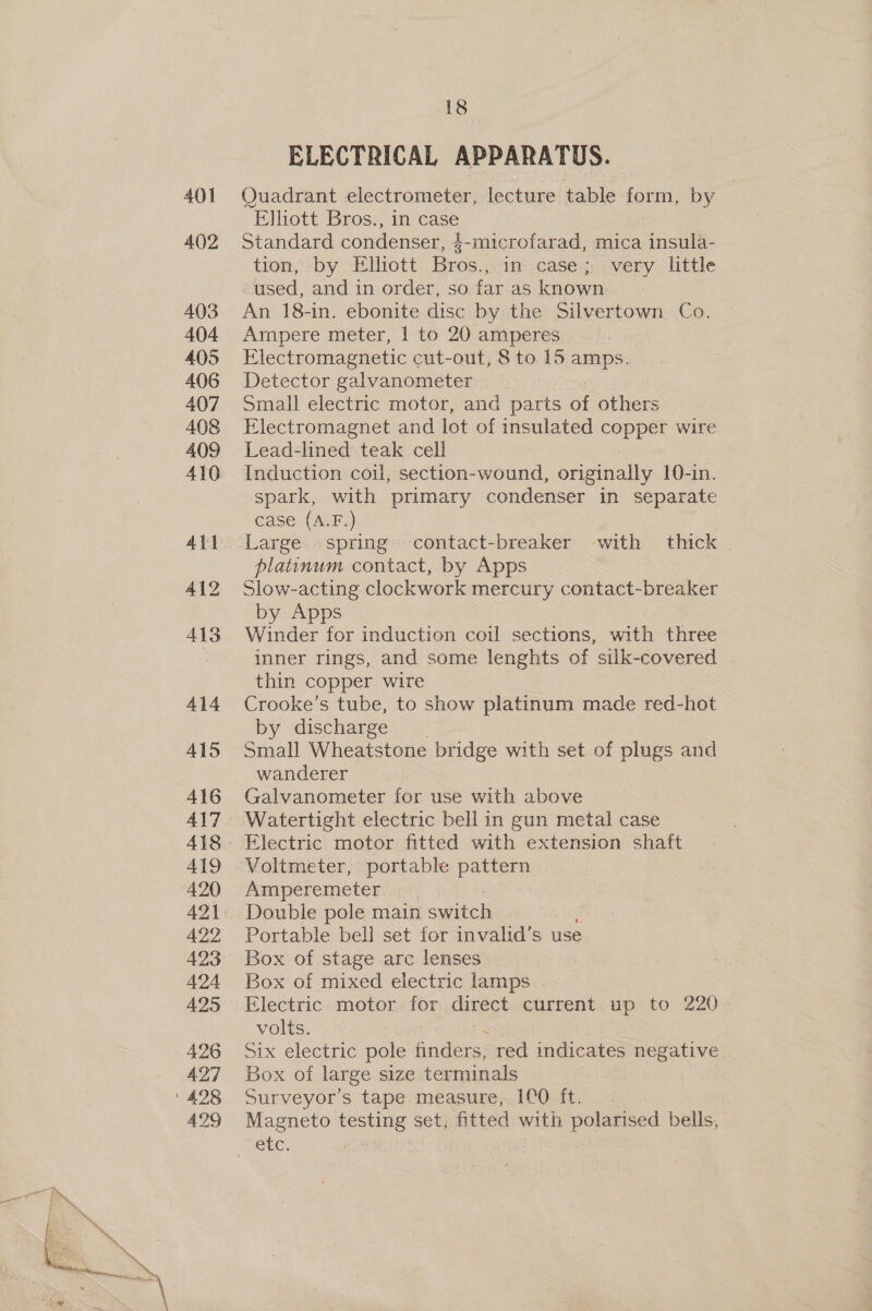 401 402 403 404 405 406 407 408 409 414 415 416 419 420 A422 424 425 426 427 A429 18 ELECTRICAL APPARATUS. Quadrant electrometer, lecture table denen by “Elliott Bros., in case Standard condenser, 1-microfarad, mica Snsnit tion, -by Elliott Bros.,.1n-.case;,very little used, and in order, so far as known An 18-in. ebonite disc by the Silvertown Co. Ampere meter, | to 20 amperes Electromagnetic cut-out, 8 to 15 amps. Detector galvanometer Small electric motor, and parts of others Electromagnet and lot of insulated copper wire Lead-lined teak cell Induction coil, section-wound, originally 10-in. spark, with primary condenser in separate case (A.F.) platinum contact, by Apps Slow-acting clockwork mercury contact-breaker by Apps Winder for induction coil sections, with three inner rings, and some lenghts of silk-covered thin copper wire Crooke’s tube, to show platinum made red-hot by discharge Small Wheatstone bridge with set of plugs and wanderer Galvanometer for use with above Watertight electric bell in gun metal case Voltmeter, portable pattern Amperemeter. :«, Double pole main switch Portable bell set for invalid’s use Box of stage arc lenses Box of mixed electric lamps . - Electric. motor for direct current. up to 220 volts. | Six electric pole anne red indicates negative . Box of large size terminals Surveyor’s tape: measure;..1C0O ft, .- Magneto Souee set, fitted, with polarised bells,