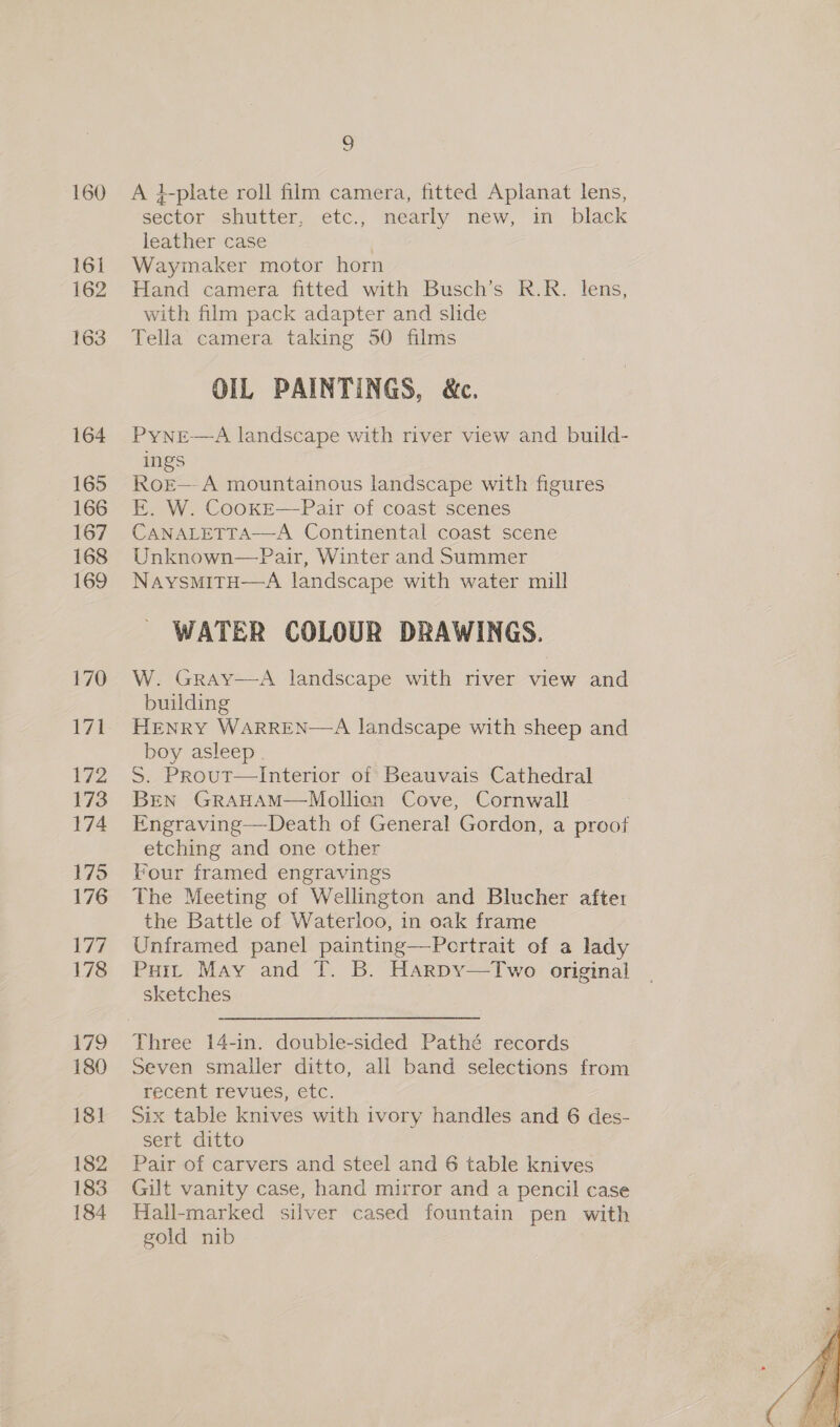 164 165 166 167 168 169 170 172 173 174 175 176 ee, 178 79 180 181 182 183 184 9 A i-plate roll film camera, fitted Aplanat lens, sector shutter, etc., nearly new, in black leather case Waymaker motor horn Hand camera fitted with Busch’s R.R. lens, with film pack adapter and slide Tella camera taking 50 films OIL PAINTINGS, &amp;c. PyNnrE—A landscape with river view and build- ings RoE—- A mountainous landscape with figures E. W. CookE—Pair of coast scenes CANALETTA—A Continental coast scene Unknown—Pair, Winter and Summer NaysmItH—A landscape with water mill WATER COLOUR DRAWINGS.  W. Gray—A landscape with river view and building HENRY WARREN—A landscape with sheep and boy asleep 5S. Prout—Interior of Beauvais Cathedral BEN GRAHAM—Mollien Cove, Cornwall E-ngraving—Death of General Gordon, a preof etching and one other Pour framed engravings The Meeting of Wellington and Blucher after the Battle of Waterloo, in oak frame Unframed panel painting—Pertrait of a lady Puit May and T. B. Harpy—Two original sketches  Three 14-in. double-sided Pathé records Seven smaller ditto, all band selections from recent revues, etc. Six table knives with ivory handles and 6 des- sert ditto Pair of carvers and steel and 6 table knives Gilt vanity case, hand mirror and a pencil case Hall-marked silver cased fountain pen with gold nib