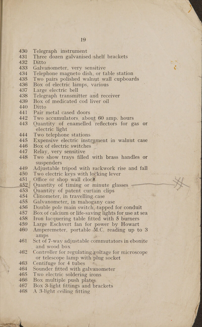 430 431 432 433 434 435 436 437 438 439 440 44] 443 aid 445 446 447 448 449 450 ee aaa 454 455 456 457 458 459 460 461 462 463 464 465 466 467 468 19 Telegraph instrument Three dozen galvanised shelf brackets RECON . mee Galvanometer, very sensitive Telephone magneto dish, or table station Two pairs polished walnut wall cupboards Box of electric lamps, various Large electric bell Telegraph transmitter and receiver Box of medicated cod liver oil Ditto Pair metal cased doors Two accumulators, about 60 amp. hours Quantity of enamelled reflectors for gas or electric light Two telephone stations Expensive electric instrument in walnut case Box of electric switches | Relay, very sensitive Two show trays filled with brass handles or suspenders Adjustable tripod with rackwork rise and fall Two electric keys with locking lever Office or shop wall clock Mt f ve Quantity of patent curtain clips . : Clinometer, in travelling case ” Galvanometer, in mahogany case Double pole main switch, tapped for conduit Box of calcium or life-saving lights for use at sea Iron lacquering table fitted with 5 burners Large Eschvert fan for power by Howart Amperemeter, portable M.C. reading up to 3 amps Set of 7-way adjustable commutators in ebonite and wood box Controller for regulating yoltage for microscope or telescope lamp with plug socket Centifuge for 4 tubes Sounder fitted with galvanometer Two electric soldering irons Box multiple push plates Box 3-light fittings and brackets A 3-light ceiling fitting