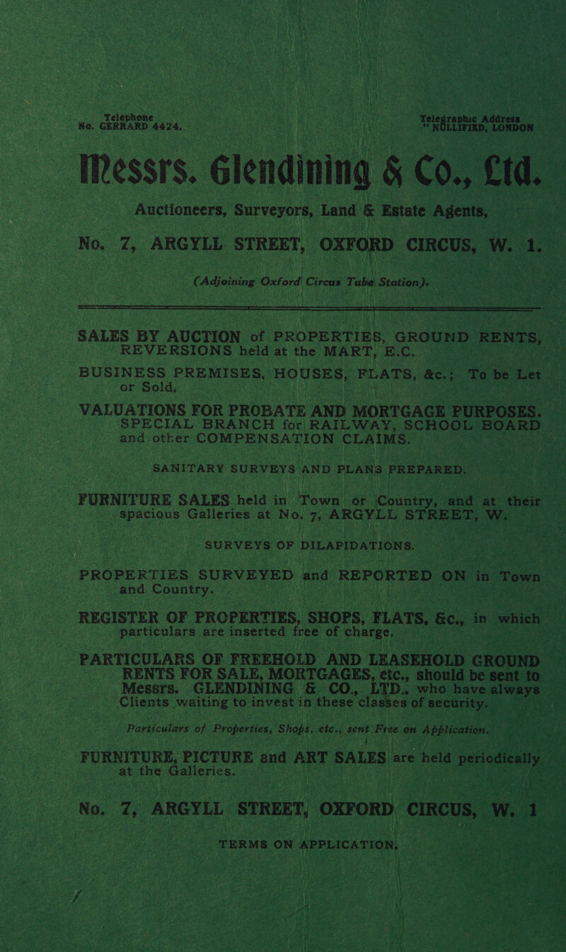 Tel ephone ae. ah eaat ca f Pe NS a a Telegraphuc Address Ne. GERRARD 4424. , i yen ao) Auctioneers, Surveyors, Land &amp; Estate Agents, £ Adjoining Oxford Cireus Tube Station).  ee   fee iC REVERSIONS held at the MART, E. C. BUSINESS PREMISES, HOUSES, FLATS, &amp;c. ; : To be Let or Sold, : SPECIAL BRANCH for RAILWAY, SCHOOL BOARD and other COMPENSATION CLAIMS. | SANITARY SURVEYS AND PLAN PREPARED. sre any Galleries at No, D ARGYLL STREET, W. SURVEYS OF DILAPIDATIONS. and Ons particulars are inserted free of charge, | PARTICULARS OF FREEHOLD AND LEASEHOLD GROUND _ | _. RENTS FOR SALE, MORTGAGES, etc., should be sent to Messrs. GLENDINING &amp; CO, up: who have bead he _ Clients waiting to invest in these classes of security. Particulars ae Properties, Shops ots sent Fre on ee aren : ae he : at the Galleries. TERMS. ON APPLICATION, eg NS te Ae ethan