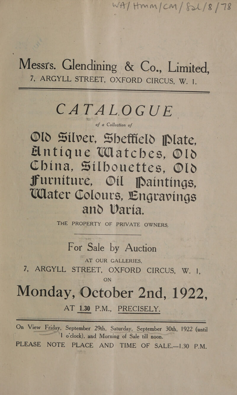 PWhessrs. Glendining &amp; Co., Limited, /, ARGYLL STREET, OXFORD CIRCUS, W. 1.   SAT ALOGUE Old Silver, Sheffield Plate, Hntique Watches, Old China, Silbouettes, Old Furniture, Oil Paintings, Water Colours, Engravings : and Varia. THE PROPERTY OF PRIVATE OWNERS. For Sale by Auction AT OUR GALLERIES, } 7; ‘ARGYLL: Titel, OXFORD: CIRCUS, Wel. Monday, October 2nd, 1922. AT 1.30 P.M., PRECISELY.   On View Friday, September 29th, Saturday, September 30th, 1922 (until | 1 o’cloek), ‘and Morning of Sale till noon. PLEASE NOTE PLACE AND TIME OF SALE—1.30 P.M.