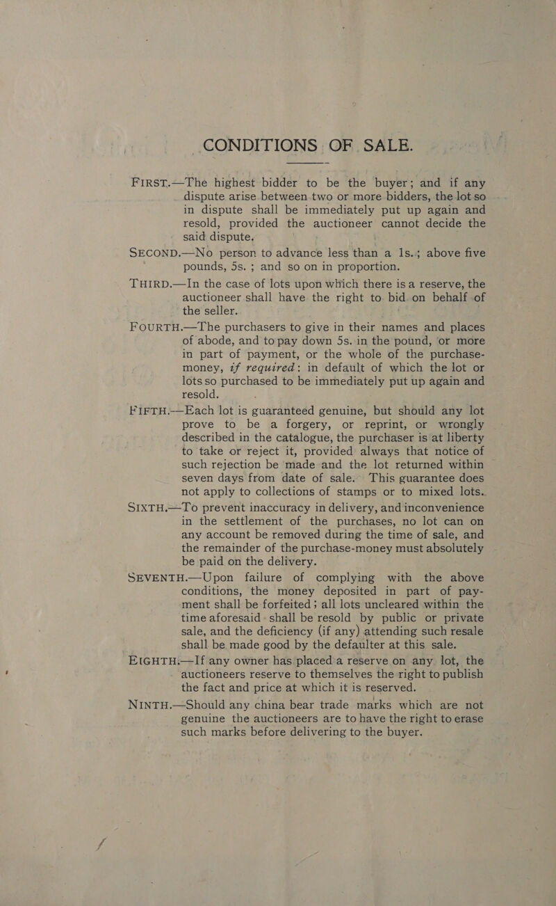 CONDITIONS OF SALE. FIRST.—The highest bidder to be the buyer; and if any dispute arise between.two or more bidders, the lot so in dispute shall be immediately put up again and resold, provided the auctioneer cannot decide the said dispute. SECOND, —No person to advance less than a 1s.; above five pounds, 5s. ; and so on in proportion. THIRD.—In the case of lots upon which there isa reserve, the auctioneer shall have the right to. bid. on behale of the seller. FOURTH.—The purchasers to give in their names and places of abode, and to pay down 5s..in the pound, ‘or more in part of payment, or the whole of the purchase- money, 2f required: in default of which the lot or lotsso purchased to be immediately put up again and resold. FIFTH.-—Each lot is guaranteed genuine, but should any lot prove to be a forgery, or reprint, or wrongly described in the catalogue, the purchaser is at liberty to take or reject it, provided always that notice of such rejection be made and the lot returned within seven days from date of sale. This guarantee does not apply to collections of stamps or to mixed lots. SIXTH.—To prevent inaccuracy in delivery, and inconvenience in the settlement of the purchases, no lot can on any account be removed during the time of sale, and the remainder of the purchase-money must absolutely be paid on the delivery. SEVENTH.—Upon failure of complying with the above conditions, the money deposited in part of pay- ment shall be forfeited ; all lots uncleared within the time aforesaid shall be resold by public or private sale, and the deficiency (if any) attending such resale shall be made good by the defaulter at this sale. EIGHTH:—If any owner has placed a reserve on any lot, the - auctioneers reserve to themselves the right to publish the fact and price at which it is reserved. NINTH.—Should any china bear trade marks which are not genuine the auctioneers are to have the right to erase such marks before delivering to the buyer.