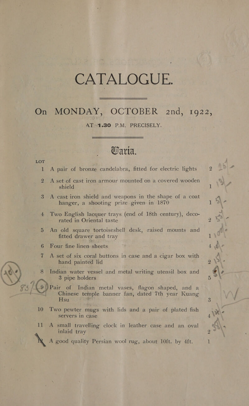 10 a CATALOGUE. AT*1.30 P.M. PRECISELY. arta. A pair of bronze candelabra, fitted for electric lights A set of cast iron armour mounted on a covered wooden shield A cast iron shield and weapons in the shape of a coat hanger, a shooting prize given in 1870 Two English lacquer trays. (end of 18th century), deco- rated in Oriental taste An old square tortoiseshell desk, raised mounts and fitted drawer and tray Four fine linen sheets A- set of six coral buttons in case and a cigar box with hand painted lid Indian water vessel and metal writing utensil box and 3 pipe holders Chinese temple banner fan, dated 7th year Kuang Hsu ; Two pewter mugs with lids and a pair of plated fish servers in case A small travelling clock in leather. case and an oval inlaid tray 2 1 A 1 3\- ae i : i 4 6\s J » \a ~ 4\, ba 3 Pa % hs