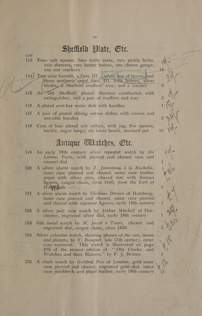 143 TI Siyettield late, Cte. Four salt spoons, four knife rests, two. pickle forks, two skewers, two butter knives, one cheese gouge, one nut crackers ee: » 146 147 148 150 151 152 153 154 155 /three mother=-0’-pearl Geo. a “frusit_knives, ‘silver | blades,-a Sheffield snuffers’ tray, and a c Conse Ano old Shefheld plated chamber candlestick with extinguisher, and a pair of snuffers and tray A plated oval hot water dish with handles A pair of plated oblong entree dishes with covers and movable handles Case of four plated salt cellars, milk jug, five spoons, buckle, sugar tongs, six brass bowls, mustard pot Antique Catches, Ete. An early 18th century silver repeater watch by De Lorme, Paris, with pierced and chased ‘case and enamel dial A silver alarm watch by Z. Jonneteau a la Rochelle, inner case pierced and chased, outer case leather pique with silver pins, chased dial with Roman figures, catgut chain, circa 1640, from the Earl of HoweGale A silver alarm watch by Nicolaus Dreyer of Hamburg, inner case pierced and chased, outer case pierced and chased with repousse figures, early 18th century A silver pair case watch by Arthur Mitchell of Dor- chester, engraved silver dial, early 18th century Gilt metal watch by M. Jacob a Tours, chased and engraved dial, catgut chain, circa 1630 Silver calendar watch, showing phases of the sun, moon and planets, by N. Bouquet, late 17th century, outer case repousse. This watch is illustrated on page 235 of the second edition of ‘‘ Old Clocks and Watches and their Makers,’’ by F. J. Britten A clock watch by Gottfrid Poy of London, gold inner case pierced and chased, engraved gold dial, outer case pinchbeck and pique leather, early 18th century \ % \\A / Se i\ J \\Y JA ca :)