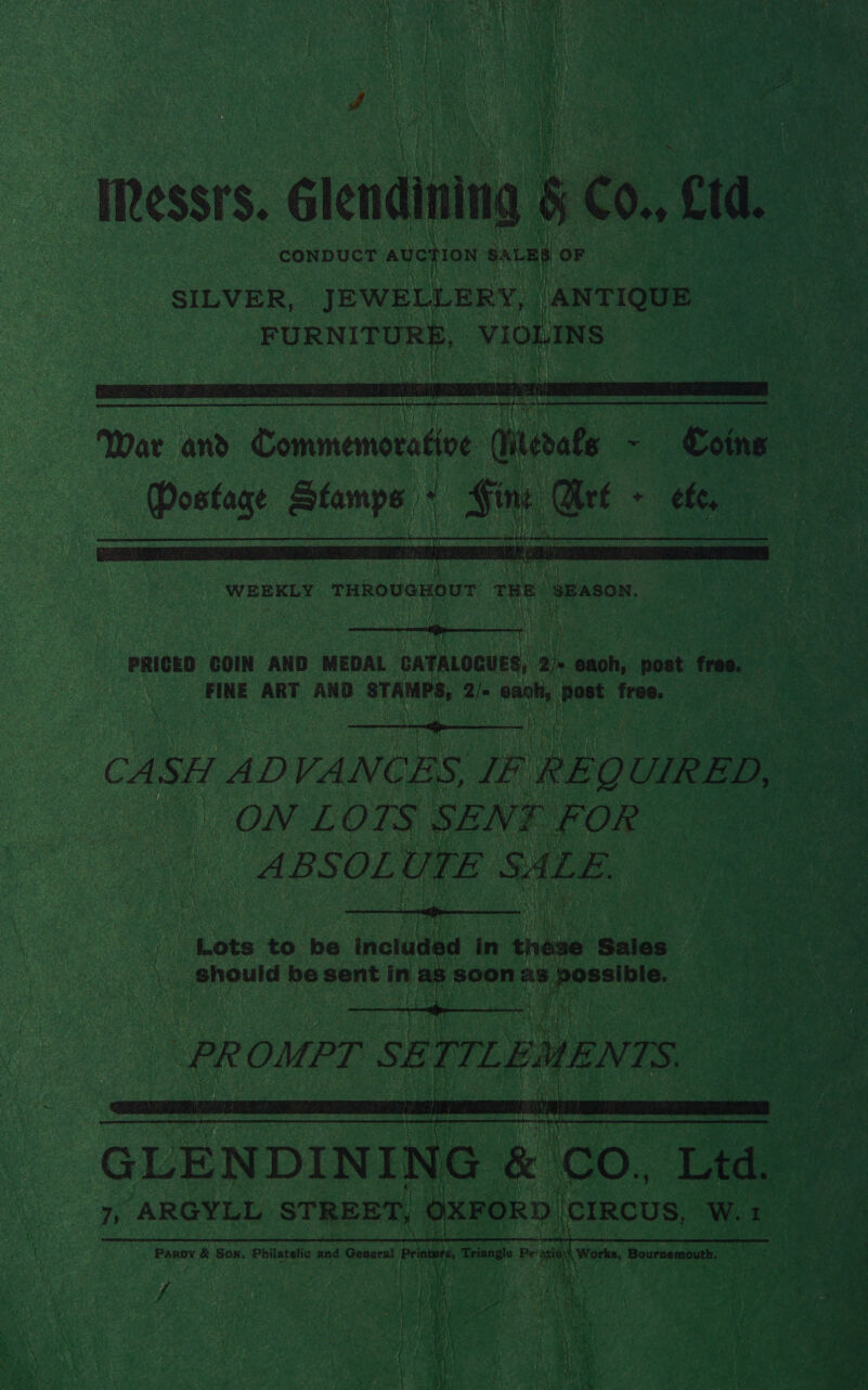 Pd IRessrs. Glendining 5 | €0., Cid. CONDUCT auction SaLEe OF . SILVER, JEWELLERY, ANTIQUE FURNITURE, VIOLINS SEM i  War and Commemorative rok ~ Coins Dostage Stamps « Ging Art ~ ete, WEEKLY descreara ss 2 hi bua curt  PRICED COIN AND MEDAL CATALOGUES, 2 js oe post free. FINE ART AND STAMPS, Q/- cash, (post free, CASH ADVA NCES, IF REQ UIRED, ON LOTS SENF FOR ABSOL UTE SALE.  Lots to be included in thave Sales should be sent in as Soon as Lbs. : PR OMPT SET. L eMEN IS,  GLENDINING &amp; CO. Ltd. 7, ARGYLL STREET, OXFORD | CIRCUS, W.1 Paroy &amp; Son, Philatelic and General sett Triangle Pe: mr Sache, Bournemouth. } if We , ab eee a tne hte t e3c te RE dey = “ agree Mee hate : Rh ai Sm. ~ Ws Bate EAA ue L, Y vA as - ne a OA a a