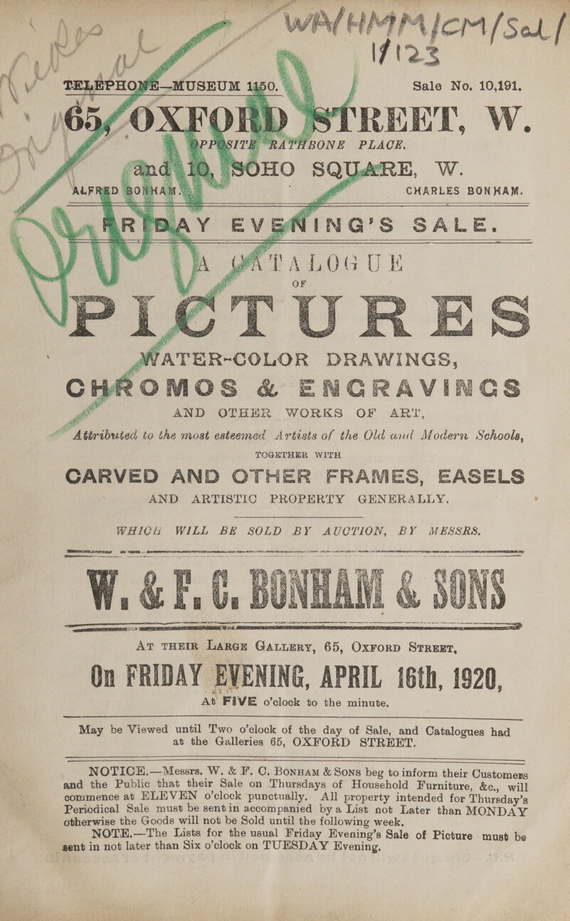       Sale No, 10,191. CREEL. W. BONE PLACE, LE Be ae : : CHARLES BONHAM.    WING'S SALE. pe AWOG U lt   wai Ne   Pil AND OTHER WORKS OF ART, Attributed to the most esteemed Artists of the Old and Modern Sehools, TOGETHER WITH CARVED AND OTHER FRAMES, EASELS AND ARTISTIC PROPERTY GENERALLY. ° WHICH WILL BE SOLD BY AUCTION, BY MESSRS. Samemnnvrriny mi SPs). BiveORSN a ae aa aa   May be Viewed until Two o’clock of the day of Sale, and Catalogues had at the Galleries 65, OXFORD STREET.   OE Ee en NOTICE.—Messrs. W. &amp; F. C. Bonnam &amp; Sons beg to inform their Customers and the Public that their Sale on Thursdays of Household Furniture, &amp;e., will commence at ELEVEN o'clock punctually, All property intended for Thursday’s Periodical Sale must be sentin accompanied by a List not Later than MONDAY otherwise the Goods will not be Sold until the following week. NOTE.—The Lists for the usual Friday Evening’s Sale of Picture must be gent in not later than Six o’clock on TUESDAY Evening, 