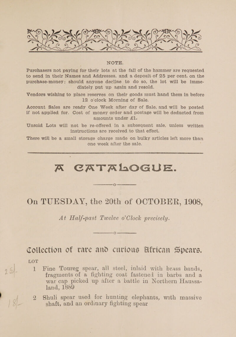  Vendors wishing to place reserves on their goods must hand them in before 12 o’clock Morning of Sale. Account Sales are ready One Week after day of Sale, and will be posted if not applied for. Cost of money order and postage will be deducted from amounts under £1. Unsold Lots will not be re-offered in a subsequent sale, unless written instructions are received to that effect.  A CATALOGUE. On TUESDAY, the 20th of OCTOBER, 1908, At Half-past Twelve o’Clock precisely. Collection of rare and curious Elirican Spears, LOT 1 Fine Toureg spear, all steel, inlaid with brass bands, fragments of a fighting coat fastened in barbs and a war cap picked up aiter a battle in Northern Haussa- land, 1889 2 Shuli spear used for hunting elephants, with massive shaft, and an ordinary fighting spear
