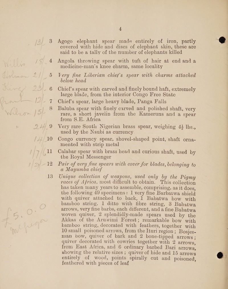 An 12 13 4 Agogo elephant spear made entirely of iron, partly covered with hide and discs of elephant skin, these are sald to be a tally of the number of elephants killed Angola throwing spear with tuft of hair at end and a medicine-man’s knee charm, same locality Very fine Liberian chiey’s spear with charms attached below head Chief’s spear with carved and finely bound haft, extremely large blade, from the interior Congo Free State Chief’s spear, large heavy blade, Panga Falls Baluba spear with finely carved and polished shaft, very rare, a short javelin from the Kameruns and a spear from S.E. Africa used by the Nsubi as currency mented with strip metal Calabar spear with brass head and curious shaft, used by the Royal Messenger | Pair of very fine spears with cover for blades, belonging to — a Mayumba chief Unique collection of weapons, used only by the Pigmy races of Africa, most difficult to obtain. This collection has taken many years to assemble, comprising, as it does, the following 49 specimens: 1 very fine Barbatwa shield with quiver attached to back, 1 Babatwa bow with bamboo string, 1 ditto with fibre string, 3 Babatwa arrows, very fine barbs, each different, and a fine Babatwa, woven quiver, 2 splendidly-made spears used by the Akkas of the Aruwimi Forest; remarkable bow with bamboo string, decorated with feathers, together with 10 small poisoned arrows, from the Ituri region ; Bosjes- man bow, quiver of bark and 2 bone-tipped arrows: quiver decorated with cowries together with 2 arrows. from Hast Africa, and 6 ordinary barbed Bari Arrows, showing the relative sizes ; quiver of hide and 15 arrows entirely of wood, points spirally cut and poisoned feathered with pieces of leaf