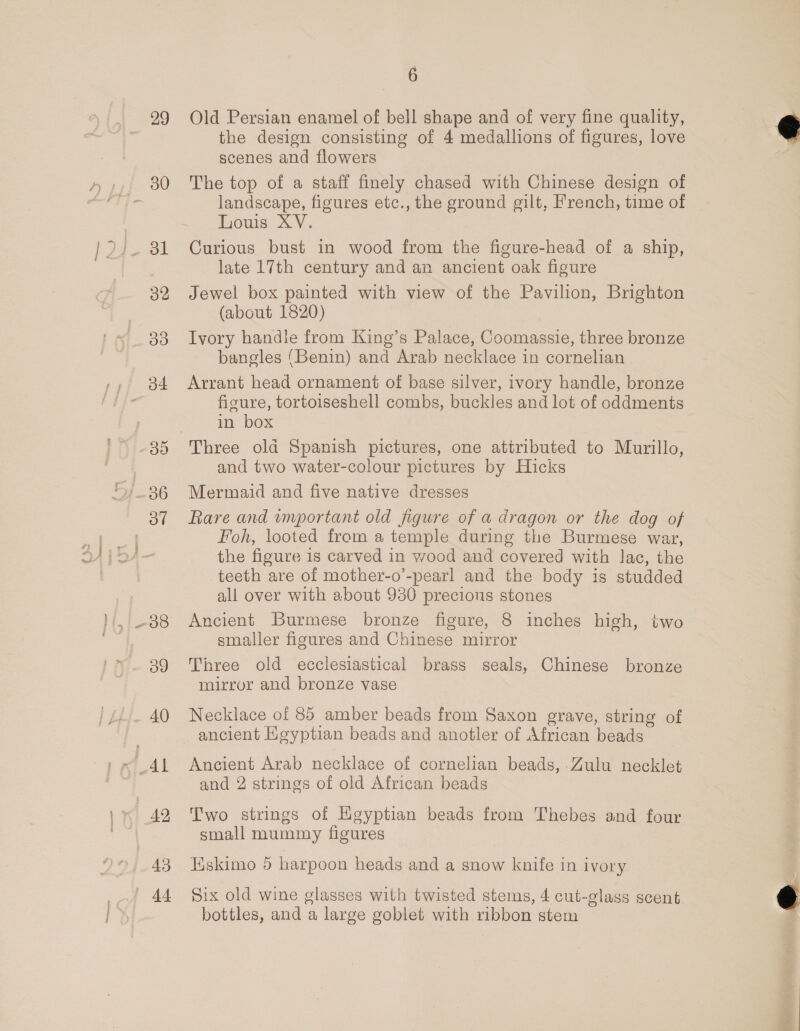 rAAl 1x) 49 43 | 44 6 Old Persian enamel of bell shape and of very fine quality, the design consisting of 4 medallions of figures, love scenes and flowers The top of a staff finely chased with Chinese design of landscape, figures etc., the ground gilt, French, time of Louis XV. Curious bust in wood from the figure-head of a ship, late 17th century and an ancient oak figure Jewel box painted with view of the Pavilion, Brighton (about 1820) : Ivory handle from King’s Palace, Coomassie, three bronze bangles ‘Benin) and Arab necklace in cornelian Arrant head ornament of base silver, ivory handle, bronze figure, tortoiseshell combs, buckles and lot of oddments in box and two water-colour pictures by Hicks Mermaid and five native dresses Rare and important old figure of a dragon or the dog of Foh, looted from a temple during the Burmese war, the figure is carved in wood and covered with lac, the teeth are of mother-o’-pearl and the body is studded all over with about 930 precious stones Ancient Burmese bronze figure, 8 inches high, two smaller figures and Chinese mirror Tiree old ecclesiastical brass seals, Chinese bronze mirror and bronze vase Necklace of 85 amber beads from Saxon grave, string of ancient Heyptian beads and anotler of African beads Ancient Arab necklace of cornelian beads, Zulu necklet and 2 strings of old African beads Two strings of Egyptian beads from Thebes and four small mummy figures Hskimo 5 harpoon heads and a snow knife in ivory Six old wine glasses with twisted stems, 4 cut-glass scent bottles, and a large goblet with ribbon stem