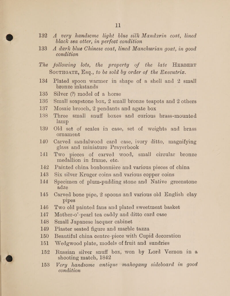 132 A very handseme light blue silk Mandarin coat, lined black sea otter, in perfect condition 133 A dark blue Chinese coat, lined Manchurian goat, in good condition The following lots, the property of the late HERBERT SOuTHGATE, Hsq., to be sold by order of the Hxecutriz. 134 Plated spoon warmer in shape of a shell and 2 small bronze inkstands 135 Silver (?) model of a horse 136 Small soapstone box, 2 small bronze teapots and 2 others 137 Mosaic brooch, 2 pendants and agate box 138 Three smali snuff boxes and curious brass-mounted lamp 139 Old set of scales in case, set of weights and brass ornament 140 Carved sandalwood card case, ivory ditto, magnifying glass and miniature Prayerbook 141 Two pieces of carved wood, small circular bronze medallion in frame, etc. 142 Painted china bonbonniére and various pieces of china 143 Six silver Kruger coins and various copper coins 144 Specimen of plum-pudding stone and Native greenstone adze 145 Carved bone pipe, 2 spoons and various old English clay pipes 146 Two old painted fans and plated sweetmeat basket 147 Mother-o’-pearl tea caddy and ditto card case 148 Small Japanese lacquer cabinet 149 Piaster seated figure and marble tazza 150 Beautiful china centre-piece with Cupid decoration 151 Wedgwood plate, models of fruit and sundries 152 Russian silver snuff box, won by Lord Vernon in a shooting match, 1842 153 Very handsome antique mahogany sideboard im good condition