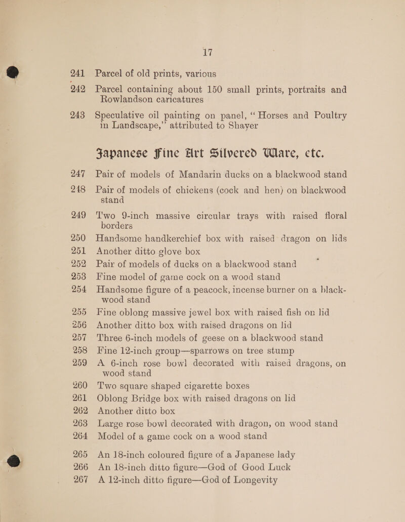 241 242 243 247 248 249 250 251 252 253 254 255 256 257 258 259 260 261 262 263 264 265 266 267 oy Parcel of old prints, various Parcel containing about 150 small prints, portraits and Rowlandson caricatures Speculative oil painting on panel, ‘“ Horses and Poultry in Landscape,” attributed to Shaver Japanese Fine Hrt Silvered Ware, cte. Pair of models of Mandarin ducks on a blackwood stand Pair of models of chickens (cock and hen) on blackwood stand T'wo 9-inch massive circular trays with raised floral borders Handsome handkerchief box with raised dragon on lids Another ditto glove box Pair of models of ducks on a blackwood stand Fine model of game cock on a wood stand Handsome figure of a peacock, incense burner on a black- wood stand Fine oblong massive jewel box with raised fish on lid Another ditto box with raised dragons on lid ‘Three 6-inch models of geese on a blackwood stand Fine 12-inch group—sparrows on tree stump A 6-inch rose bow! decorated with raised dragons, on wood stand T'wo square shaped cigarette boxes Oblong Bridge box with raised dragons on lid Another ditto box Large rose bowl decorated with dragon, on wood stand Model of a game cock on a wood stand An 18-inch coloured figure of a Japanese lady An 18-inch ditto figure—God of Good Luck A 12-inch ditto figure—God of Longevity