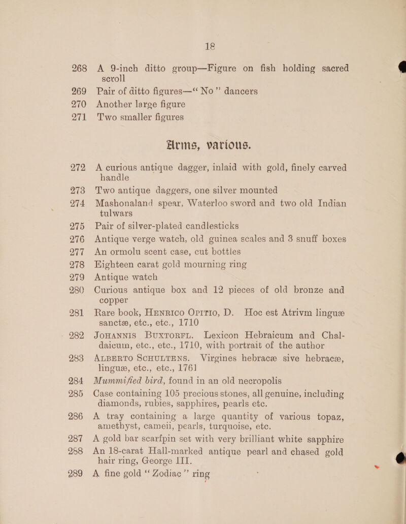 268 269 270 271 272 273 274 276 277 278 279 280 281 282 283 284 285 286 287 258 289 18 A 9-inch ditto group—Figure on fish holding sacred scroll Pair of ditto figures—‘“ No’”’ dancers Another large figure Two smaller figures Arms, various. A curious antique dagger, inlaid with gold, finely carved handle Two antique daggers, one silver mounted Mashonaland spear, Waterloo sword and two old Indian tulwars Pair of silver-plated candlesticks Antique verge watch, old guinea scales and 3 snuff boxes An ormolu scent case, cut bottles Highteen carat gold mourning ring Antique watch Curious antique box and 12 pieces of old bronze and copper Rare book, Henrico Oritio, D. Hoc est Atrivm linguez sanctss, etc., etc., 1710 JOHANNiS Buxtorru. Lexicon Hebraicum and Chal- daicum, etc., etc., 1710, with portrait of the author ALBERTO SCHULTENS. Virgines hebrace sive hebrace, linguse, etc., etc., 1761 Mummufied bird, found in an old necropolis Case containing 105 precious stones, all genuine, including diamonds, rubies, sapphires, pearls etc. A tray containing a large quantity of various topaz, amethyst, cameii, pearls, turquoise, etc. A gold bar scarfpin set with very brilliant white sapphire An 18-carat Hall-marked antique pearl and chased gold hair ring, George ITI. ; A fine gold *‘ Zodiac ”’ ring