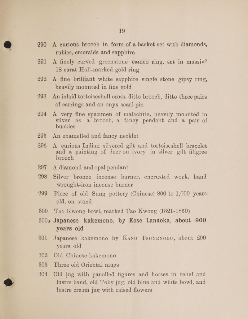 290 291 292 293 294 295 296 297 298 299 300 19 A curious brooch in form of a basket set with diamonds, rubies, emeralds and sapphire A finely carved greenstone cameo ring, set in massiv® 18 carat Hall-marked gold ring A fine brilliant white sapphire single stone gipsy ring, heavily mounted in fine gold An inlaid tortoiseshel! cross, ditto brooch, ditto three pairs of earrings and an onyx scarf pin A very fine specimen of malachite, heavily mounted in silver as a brooch, a fancy pendant and a pair of buckles An enamelled and fancy necklet A curious Indian silvered gilt and tortoiseshell bracelet and a painting of deer on ivory in silver gilt filigree brooch A diamond and opal pendant Silver bronze incense burner, encrusted work, hand wrought-iron incense burner Piece of old Sung pottery (Chinese) 800 to 1,000 vears old, on stand Tao Kwong bowl, marked T'ao Kwong (1821-1850) 301 302 303 304 years old Japanese kakemono by Kano TSUNENOBU, about 200 years old Old Chinese kakemono Three old Oriental mugs Old jug with panelled figures and horses in relief and lustre band, old Toby jug, old blue and white bowl, and lustre cream jug with raised flowers