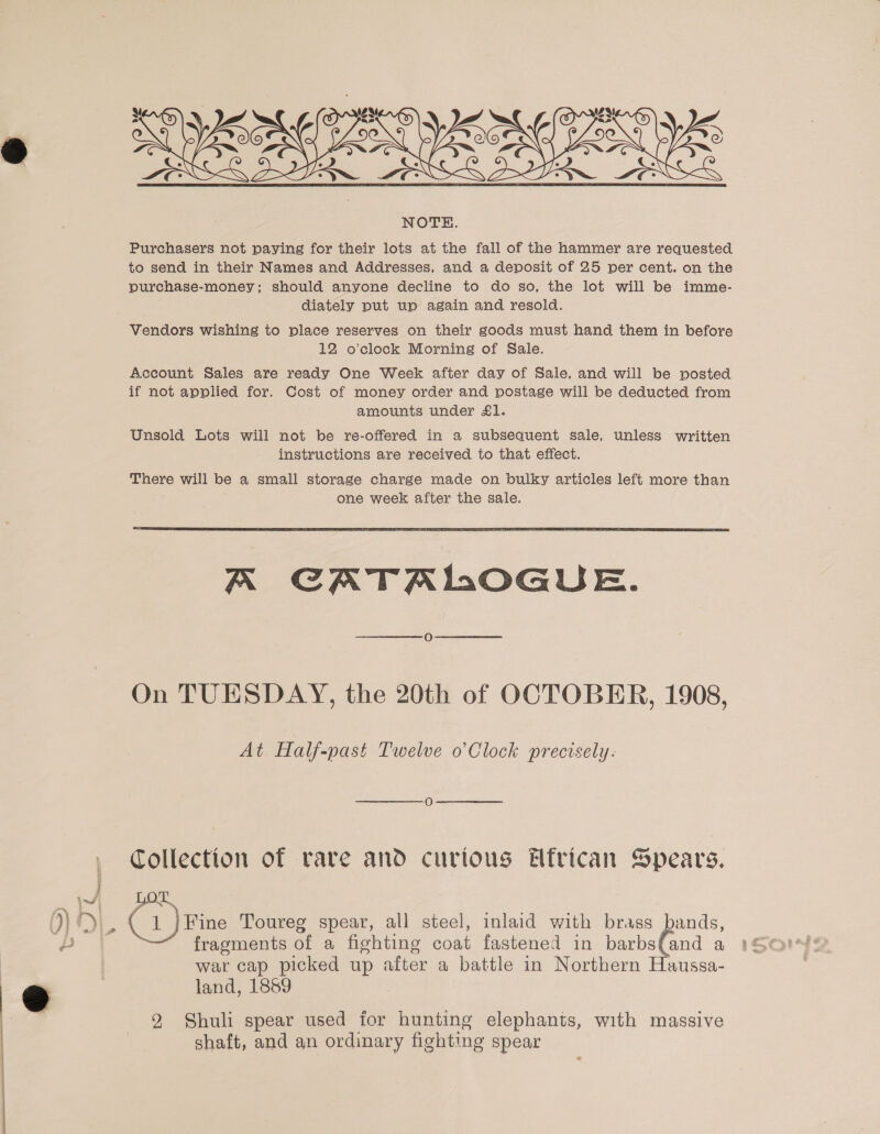 — :) ee ShRgyenie? 5 :  Purchasers not paying for their lots at the fall of the hammer are requested purchase-money; should anyone decline to do so, the lot will be imme- diately put up again and resold. Vendors wishing to place reserves on their goods must hand them in before 12 o’clock Morning of Sale. Account Sales are ready One Week after day of Sale, and will be posted if not applied for. Cost of money order and postage will be deducted from amounts under £1. Unsold Lots will not be re-offered in a subsequent sale, unless written instructions are received to that effect. There will be a small storage charge made on bulky articles left more than one week after the sale.  A CATALOGUE. On TUESDAY, the 20th of OCTOBER, 1908, At Half-past Twelve o’Clock precisely: Collection of rare and curious Hfrican Spears. fragments of a fighting coat fastened in barbs(and a war cap picked up after a battle in Northern Haussa- land, 1889 2 Shuli spear used for hunting elephants, with massive shaft, and an ordinary fighting spear