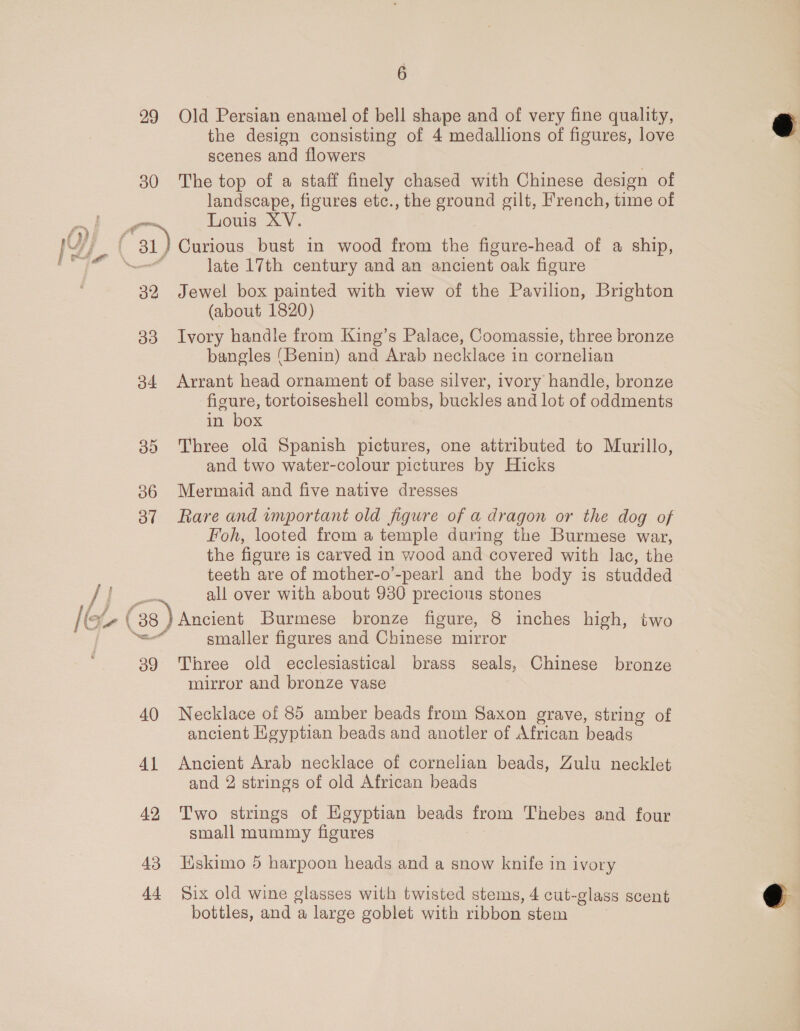 99 Old Persian enamel of bell shape and of very fine quality, the design consisting of 4 medallions of figures, love scenes and flowers 30 The top of a staff finely chased with Chinese design of landscape, figures etc., the ground gilt, French, time of eo Louis XV. 1D) é 31) Curious bust in wood from the figure-head of a ship, [er \_ late 17th century and an ancient oak figure 32 Jewel box painted with view of the Pavilion, Brighton (about 1820) 33 Ivory handle from King’s Palace, Coomassie, three bronze bangles (Benin) and Arab necklace in cornelian 34 Arrant head ornament of base silver, ivory handle, bronze figure, tortoiseshell combs, buckles and lot of oddments in box 35 Three old Spanish pictures, one attributed to Murillo, and two water-colour pictures by Hicks 36 Mermaid and five native dresses 37 Rare and important old figure of a dragon or the dog of Foh, looted from a temple during the Burmese war, the figure i is carved in wood and covered with lac, the teeth are of mother-o’-pearl and the body is studded See all over with about 930 precions stones CF ( 38 ) Ancient Burmese bronze figure, 8 inches high, two ell smaller figures and Chinese mirror 39 Three old ecclesiastical brass seals, Chinese bronze mirror and bronze vase 40 Necklace of 85 amber beads from Saxon grave, string of ancient Heyptian beads and anotler of African beads 41 Ancient Arab necklace of cornelian beads, Zulu necklet and 2 strings of old African beads 42 Two strings of Egyptian beads from Thebes and four small mummy figures 43 Wskimo 5 harpoon heads and a snow knife in ivory 44 §ix old wine glasses with twisted stems, 4 cut- glass scent bottles, and a large goblet with ribbon stem