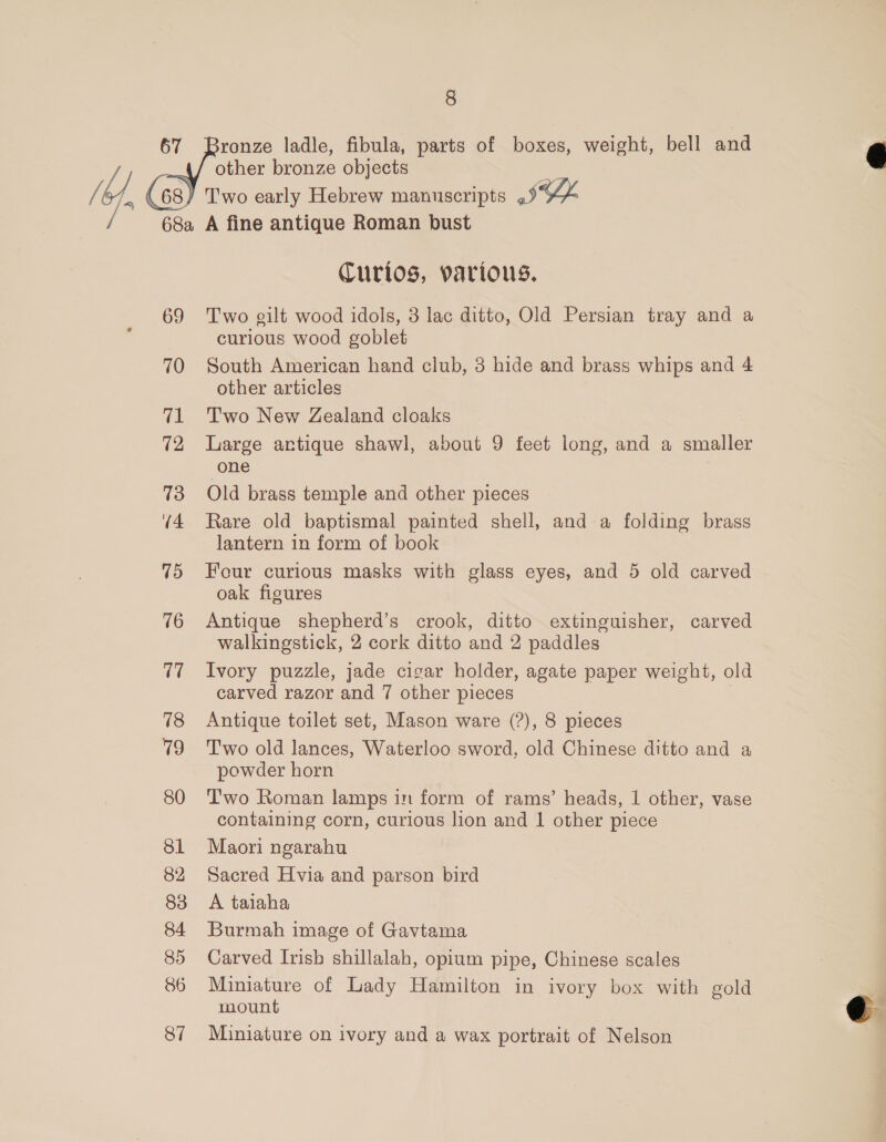 70 71 72 73 U4 (i) 76 17 18 79 80 81 82 83 84 85 86 87   8 Bronze ladle, fibula, parts of boxes, weight, bell and other bronze objects A fine antique Roman bust Curios, various. Two gilt wood idols, 3 lac ditto, Old Persian tray and a curious wood goblet South American hand club, 3 hide and brass whips and 4 other articles Two New Zealand cloaks Large antique shawl, about 9 feet long, and a smaller one Old brass temple and other pieces Rare old baptismal painted shell, and a folding brass lantern in form of book Four curious masks with glass eyes, and 5 old carved oak figures Antique shepherd’s crook, ditto extinguisher, carved walkingstick, 2 cork ditto and 2 paddles Ivory puzzle, jade cigar holder, agate paper weight, old carved razor and 7 other pieces Antique toilet set, Mason ware (?), 8 pieces T'wo old lances, Waterloo sword, old Chinese ditto and a powder horn ‘T'wo Roman lamps in form of rams’ heads, 1 other, vase containing corn, curious lion and 1 other piece Maori ngarahu Sacred Hvia and parson bird A taiaha Burmah image of Gavtama Carved Irish shillalah, opium pipe, Chinese scales Miniature of Lady Hamilton in ivory box with gold mount Miniature on ivory and a wax portrait of Nelson