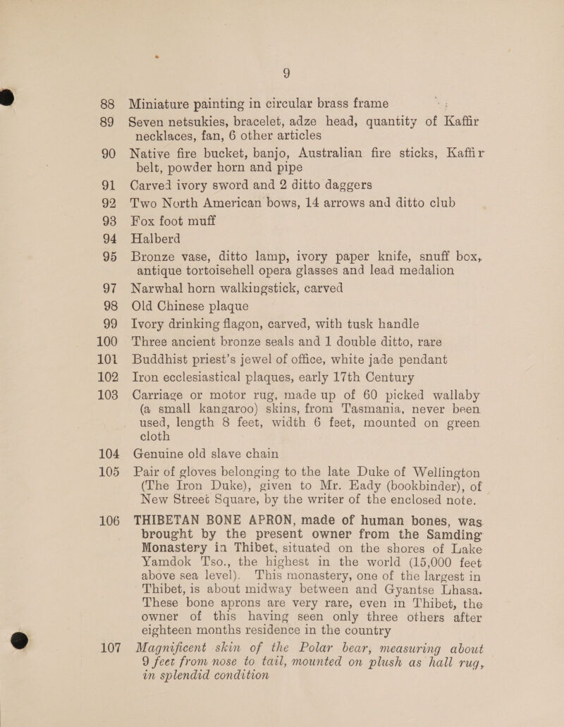 88 89 90 91 92 93 94 95 97 98 99 100 101 102 103 104 105 106 107 9 Miniature painting in circular brass frame Seven netsukies, bracelet, adze head, quantity of Kaffir necklaces, fan, 6 other articles Native fire bucket, banjo, Australian fire sticks, Kaffir belt, powder horn and pipe Carved ivory sword and 2 ditto daggers Two North American bows, 14 arrows and ditto club Fox foot muff Halberd Bronze vase, ditto lamp, ivory paper knife, snuff box, antique tortoisehell opera glasses and lead medalion Narwhal horn walkingstick, carved Old Chinese plaque Ivory drinking flagon, carved, with tusk handle Three ancient bronze seals and 1 double ditto, rare Buddhist priest’s jewel of office, white jade pendant Iron ecclesiastical plaques, early 17th Century Carriage or motor rug, made up of 60 picked wallaby (a small kangaroo) skins, from Tasmania, never been used, length 8 feet, width 6 feet, mounted on green cloth Genuine old slave chain Pair of gloves belonging to the late Duke of Wellington (The Iron Duke), given to Mr. Kady (bookbinder), of New Street Square, by the writer of the enclosed note. THIBETAN BONE APRON, made of human bones, was. brought by the present owner from the Samding Monastery in Thibet, situated on the shores of Lake Yamdok Tsso., the highest in the world (15,000 feet above sea level). This monastery, one of the largest in Thibet, 1s about midway between and Gyantse Lhasa. These bone aprons are very rare, even in Thibet, the owner of this having seen only three others after eighteen months residence in the country Magnificent skin of the Polar bear, measuring about 9 feet from nose to tatl, mounted on plush as hall rug, in splendid condition