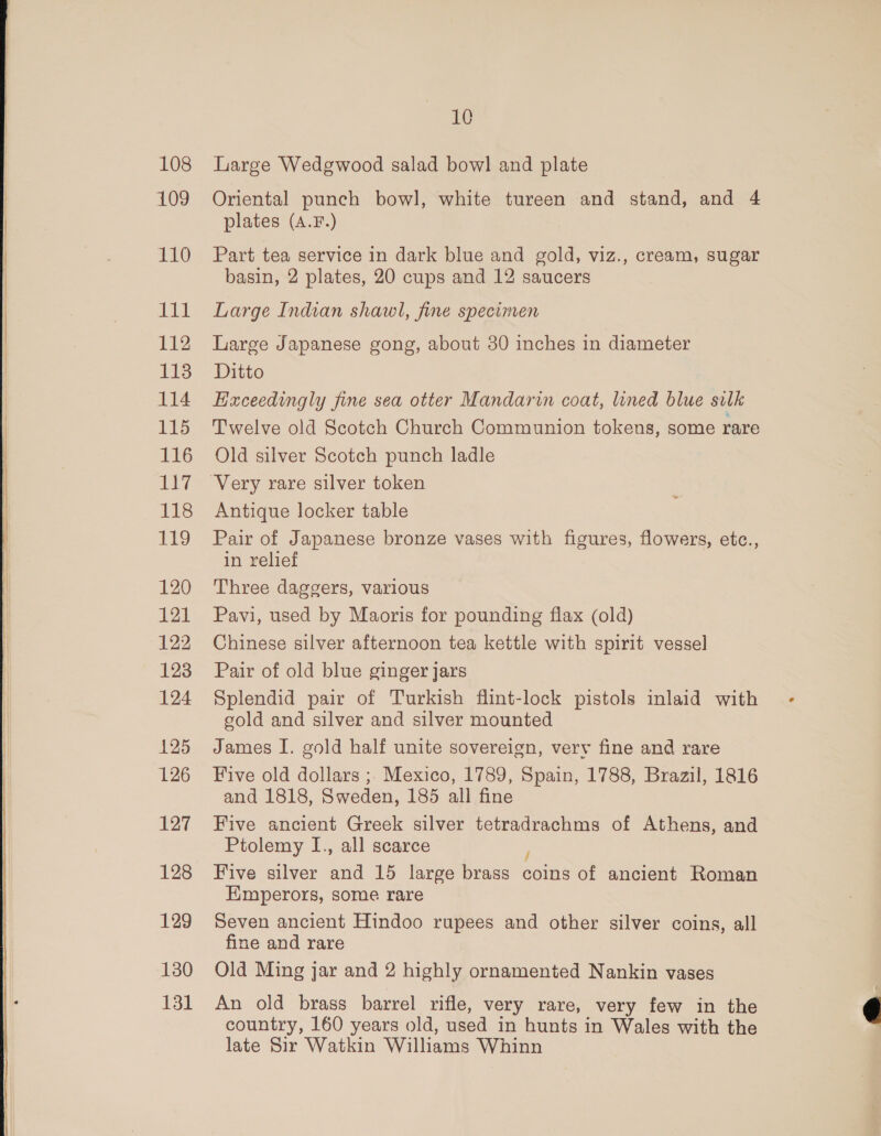 108 109 110 111 112 113 114 115 116 117 118 9 120 121 122 123 124 125 126 127 128 129 130 131 10 Large Wedgwood salad bowl and plate Oriental punch bowl, white tureen and stand, and 4 plates (A.F.) Part tea service in dark blue and gold, viz., cream, sugar basin, 2 plates, 20 cups and 12 saucers Large Indian shawl, fine specimen Large Japanese gong, about 30 inches in diameter Ditto Exceedingly fine sea otter Mandarin coat, lined blue silk Twelve old Scotch Church Communion tokens, some rare Old silver Scotch punch ladle Antique locker table Pair of Japanese bronze vases with figures, flowers, etc., in relief Three daggers, various Pavi, used by Maoris for pounding flax (old) Chinese silver afternoon tea kettle with spirit vessel Pair of old blue ginger jars Splendid pair of Turkish flint-lock pistols inlaid with gold and silver and silver mounted James I. gold half unite sovereign, very fine and rare Five old dollars ; Mexico, 1789, Spain, 1788, Brazil, 1816 and 1818, Sweden, 185 all fine Five ancient Greek silver tetradrachms of Athens, and Ptolemy I., all scarce 5, Five silver and 15 large brass coins of ancient Roman Emperors, some rare Seven ancient Hindoo rupees and other silver coins, all fine and rare Old Ming jar and 2 highly ornamented Nankin vases An old brass barrel rifle, very rare, very few in the country, 160 years old, used in hunts in Wales with the late Sir Watkin Williams Whinn