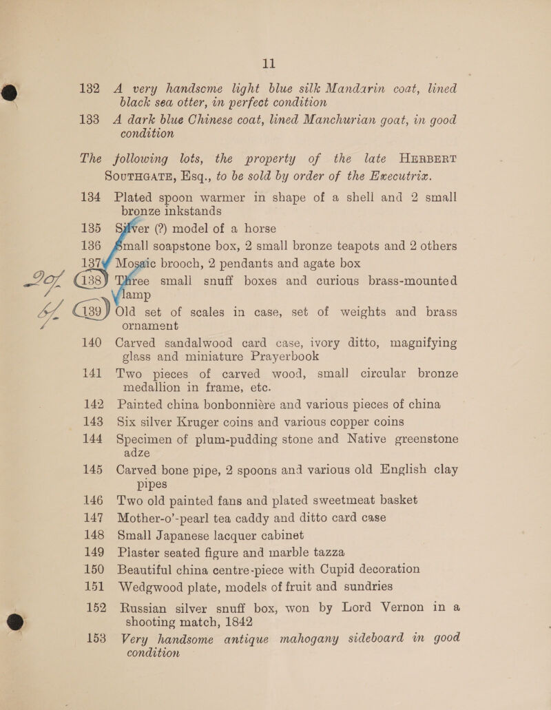 182 A very handseme light blue silk Mandarin coat, lined black sea otter, in perfect condition 133 A dark blue Chinese coat, ined Manchurian goat, in good condition The following lots, the property of the late HERBERT SOuTHGATE, Hsq., to be sold by order of the Executrix. 134 Plated spoon warmer in shape of a shell and 2 small bronze inkstands ver (2) model of a horse mall soapstone box, 2 small bronze teapots and 2 others saic brooch, 2 pendants and agate box Aree smali snuff boxes and curious brass-mounted amp     Y Old set of scales in case, set of weights and brass ornament Carved sandalwood card case, ivory ditto, magnifying glass and miniature Prayerbook 141 Two pieces of carved wood, small circular bronze medallion in frame, etc. 142 Painted china bonbonniére and various pieces of china 148 Six silver Kruger coins and various copper coins 144 Specimen of plum-pudding stone and Native greenstone adze 145 Carved bone pipe, 2 spoons and various old English clay pipes 146 Two old painted fans and plated sweetmeat basket 147 Mother-o’-pearl tea caddy and ditto card case 148 Small Japanese lacquer cabinet 149 Plaster seated figure and marble tazza 150 Beautiful china centre-piece with Cupid decoration 151 Wedgwood plate, models of fruit and sundries 152 Russian silver snuff box, won by Lord Vernon in a shooting match, 1842 153 Very handsome antique mahogany sideboard im good condition