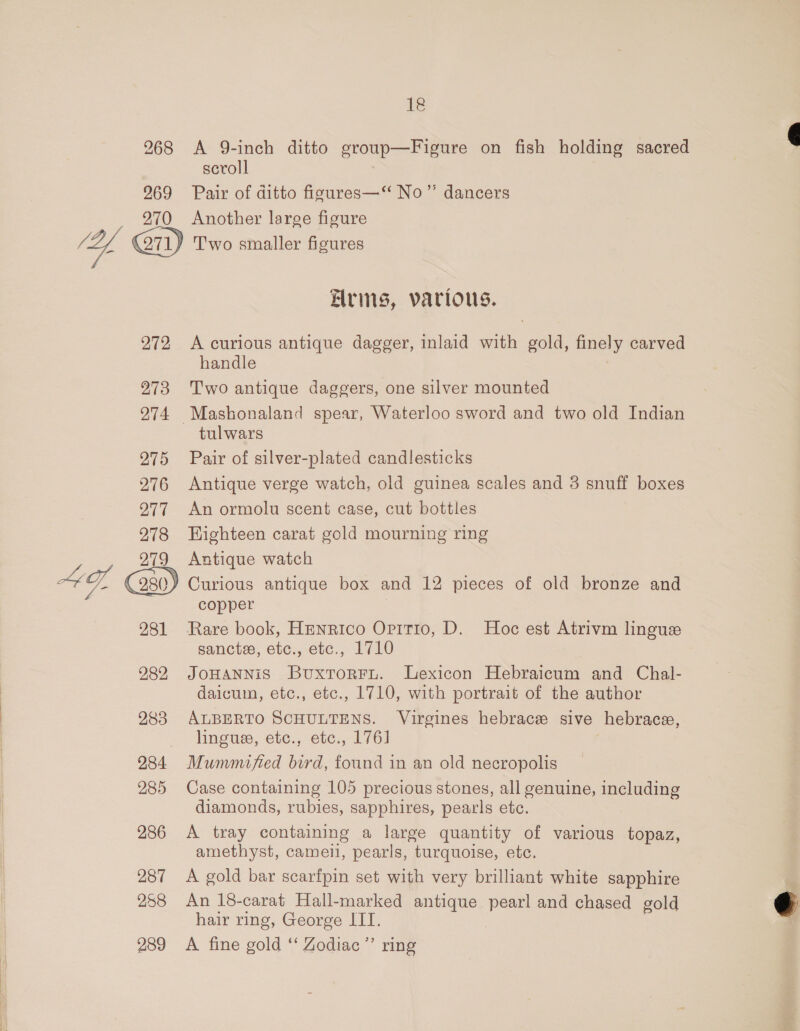  272 273  281 282 283 284 285 286 287 258 289 ig A 9-inch ditto group—Figure on fish holding sacred scroll Pair of ditto figures—‘‘ No”’ dancers Another large figure Alrins, various. A curious antique dagger, inlaid with gold, finely carved handle Two antique daggers, one silver mounted Mashonaland spear, Waterloo sword and two old Indian tulwars Pair of silver-plated candlesticks Antique verge watch, old guinea scales and 3 snuff boxes An ormolu scent case, cut bottles Highteen carat gold mourning ring Antique watch copper Rare book, Henrico Oritio, D. Hoc est Atrivm lingue sancts, etc., etc., 1710 JOHANNiS Buxtorrnu. Lexicon Hebraicum and Chal- daicum, etc., etc., 1710, with portrait of the author ALBERTO SCHULTENS. Virgines hebrace sive hebrace, linguee, etc., etc., 176] : Mummified bird, found in an old necropolis Case containing 105 precious stones, all genuine, including diamonds, rubies, sapphires, pearls etc. A tray containing a large quantity of various topaz, amethyst, cameil, pearls, turquoise, etc. A gold bar scarfpin set with very brilliant white sapphire An 18-carat Hall-marked antique pearl and chased gold hair ring, George ITI. A fine gold ‘‘ Zodiac ’’ ring