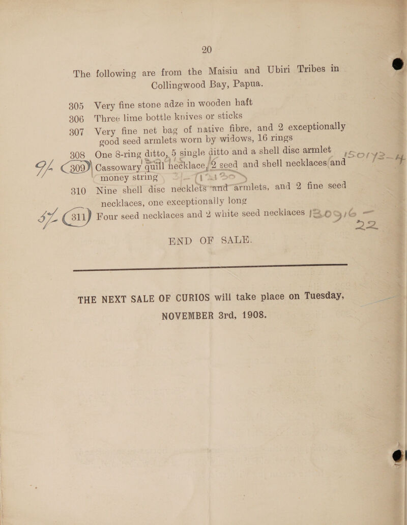 The following are from the Maisiu and Ubiri Tribes in Collingwood Bay, Papua. 305 Very fine stone adze in wooden haft 806 Three lime bottle knives or sticks 307 Very fine net bag of native fibre, and 2 exceptionally good seed armlets worn by widows, 16 rings 308 One 8- vane, ditto, 15 single ditto and a shell disc armlet pee Sp 309) Cassowary quill hecklace Ss Ree) and shell necklaces and / money string Ti ‘S 310 Nine shell disc necklets “and ‘armlets, and 2 fine seed necklaces, one exceptionally long Sf. (au) Four seed necklaces and 4 white seed necklaces So END: “OF . SAdake 1G = P72 THE NEXT SALE OF CURIOS will take place on Tuesday, NOVEMBER 8rd, 1908.