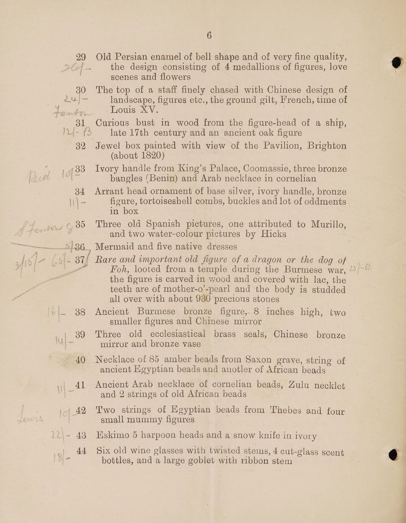 29 Old Persian enamel of bell shape and of very fine quality, 2Co4 — the design consisting of 4 medallions of figures, love scenes and flowers 30 The top of a staff finely chased with Chinese design of a landscape, figures etc., the ground gilt, French, time of ich es Louis XV. 31 Curious bust in wood from the figure-head of a ship, )L- (> late 17th century and an ancient oak figure 32 Jewel box painted with view of the Pavilion, Brighton (about 1820) , 133 Ivory handle from King’s Palace, Coomassie, three bronze a lee bangles (Benin) and Arab necklace in cornelian 34 Arrant head ornament of base silver, ivory handle, bronze \\\- figure, tortoiseshell combs, buckles and lot of oddments , in box ¢, 388 Three old Spanish pictures, one attributed to Murillo, | and two water-colour pictures by Hicks ——— S136 Mermaid and five native dresses afd | 7 ( che yr. Rare and important old figure of a Pah or the dog of the figure i is carved in wood and covered with lac, the teeth are of mother-o’-pearl and the body is studded all over with about 930 precious stones '.|. 38 Ancient Burmese bronze figure, 8 inches high, two smaller figures and Chinese mirror . | 89 Three old ecclesiastical brass seals, Chinese bronze Da mirror and bronze vase 40 Necklace of 85 amber beads from Saxon grave, string of ancient Hgyptian beads and anotler of African beads | 4L Ancient Arab necklace of cornelian beads, Zulu necklet 3 and 2 strings of old African beads +. 42 Two strings of Egyptian beads from Thebes and four small mummy figures - 43 Eskimo 5 harpoon heads and a snow knife in ivory 44 Six old wine glasses with twisted stems, 4 cut- -glass scent bottles, and a large goblet with ribbon stem Hf nd },